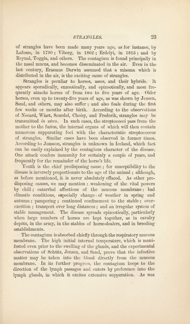 of strangles have been made many years ago, as for instance, by Lafosse, in 1790 ; Viborg, in 1802 ; Erdelyi, in 1813 ; and by Eeynal, Toggia, and others. The contagium is found principally in the nasal mucus, and becomes disseminated in the air. Even in the last century, Erasmus Darwin assumed that a miasma which is distributed in the air, is the exciting cause of strangles. Strangles is peculiar to horses, asses, and their hybrids. It appears sporadically, enzootically, and epizootically, and most fre¬ quently attacks horses of from two to five years of age. Older horses, even up to twenty-five years of age, as was shown by Jensen, Sand, and others, may also suffer ; and also foals during the first few weeks or months after birth. According to the observations of Nocard, Wiart, Sourdel, Choisy, and Frederik, strangles may be transmitted in utero. In such cases, the streptococci pass from the mother to the foetus, the internal organs of which will then contain numerous suppurating foci with the characteristic streptococcus of strangles. Similar cases have been observed in former times. According to Jonsson, strangles is unknown in Iceland, which fact can be easily explained by the contagious character of the disease. One attack confers immunity for certainly a couple of years, and frequently for the remainder of the horse’s life. Youth is the chief predisposing cause ; for susceptibility to the disease is inversely proportionate to the age of the animal; although, as before mentioned, it is never absolutely effaced. As other pre¬ disposing causes, we may mention : weakening of the vital powers by chill; catarrhal affections of the mucous membrane; bad climatic conditions, especially change* of weather in spring and autumn ; pampering ; continued confinement to the stable; over¬ exertion ; transport over long distances ; and an irregular system of stable management. The disease spreads epizootically, particularly when large numbers of horses are kept together, as in cavalry depots, in the army, in the stables of horse-dealers, and in breeding establishments. The contagium is absorbed chiefly through the respiratory mucous membrane. The high initial internal temperature, which is mani¬ fested even prior to the swelling of the glands, and the experimental observations of Schutz, Jensen, and Sand, prove that the infective matter may be taken into the blood directly from the mucous membrane. In its further progress, the contagium keeps to the direction of the lymph passages and enters by preference into the lymph glands, in which it excites extensive suppuration. As was