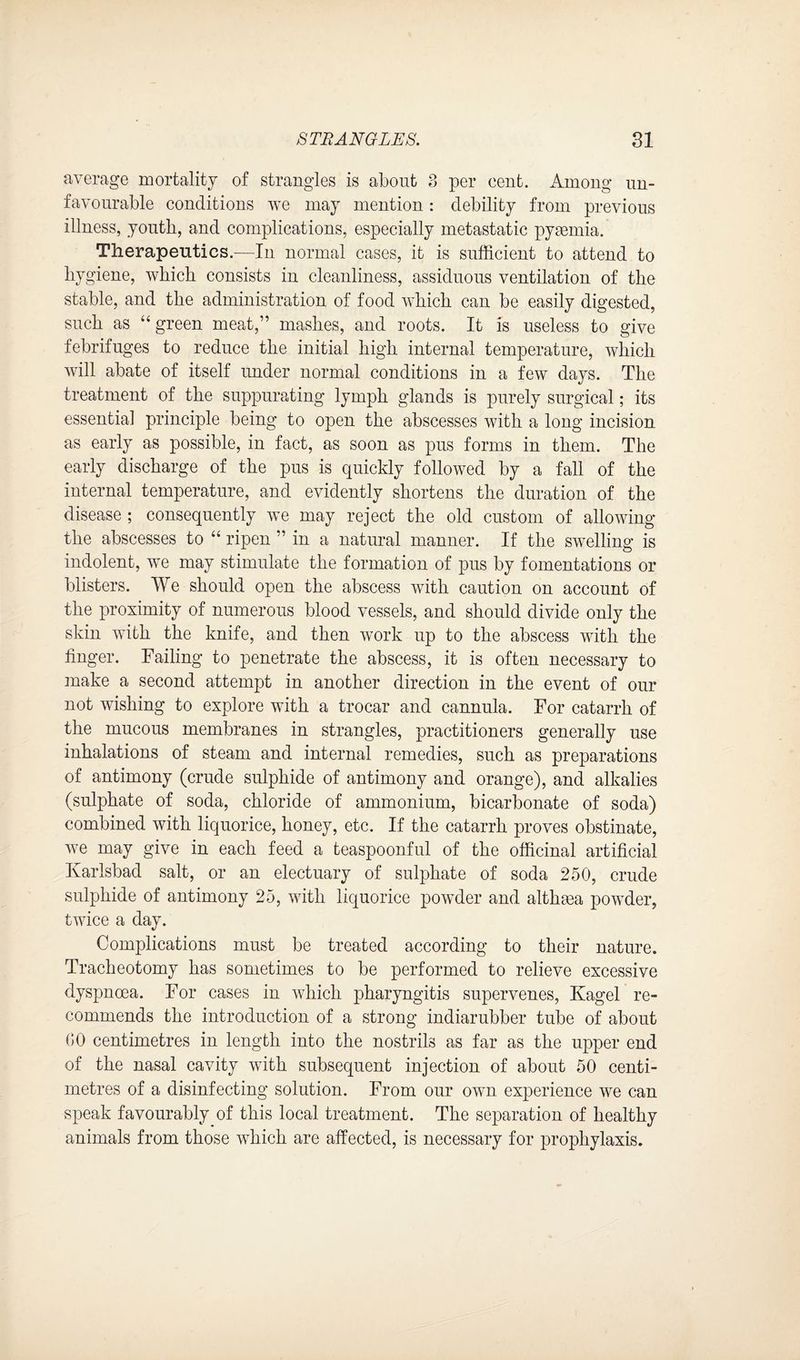 average mortality of strangles is about 3 per cent. Among un¬ favourable conditions we may mention: debility from previous illness, youth, and complications, especially metastatic pyaemia. Therapeutics.—In normal cases, it is sufficient to attend to hygiene, which consists in cleanliness, assiduous ventilation of the stable, and the administration of food which can be easily digested, such as “green meat,” mashes, and roots. It is useless to give febrifuges to reduce the initial high internal temperature, which will abate of itself under normal conditions in a few days. The treatment of the suppurating lymph glands is purely surgical; its essentia] principle being to open the abscesses with a long incision as early as possible, in fact, as soon as pus forms in them. The early discharge of the pus is quickly followed by a fall of the internal temperature, and evidently shortens the duration of the disease ; consequently we may reject the old custom of allowing the abscesses to “ ripen ” in a natural manner. If the swelling is indolent, we may stimulate the formation of pus by fomentations or blisters. We should open the abscess with caution on account of the proximity of numerous blood vessels, and should divide only the skin with the knife, and then work up to the abscess with the finger. Failing to penetrate the abscess, it is often necessary to make a second attempt in another direction in the event of our not wishing to explore with a trocar and cannula. For catarrh of the mucous membranes in strangles, practitioners generally use inhalations of steam and internal remedies, such as preparations of antimony (crude sulphide of antimony and orange), and alkalies (sulphate of soda, chloride of ammonium, bicarbonate of soda) combined with liquorice, honey, etc. If the catarrh proves obstinate, we may give in each feed a teaspoonful of the officinal artificial Ivarlsbad salt, or an electuary of sulphate of soda 250, crude sulphide of antimony 25, with liquorice powder and althma powder, twice a day. Complications must be treated according to their nature. Tracheotomy has sometimes to be performed to relieve excessive dyspnoea. For cases in which pharyngitis supervenes, Kagel re¬ commends the introduction of a strong indiarubber tube of about 00 centimetres in length into the nostrils as far as the upper end of the nasal cavity with subsequent injection of about 50 centi¬ metres of a disinfecting solution. From our own experience we can speak favourably of this local treatment. The separation of healthy animals from those which are affected, is necessary for prophylaxis.