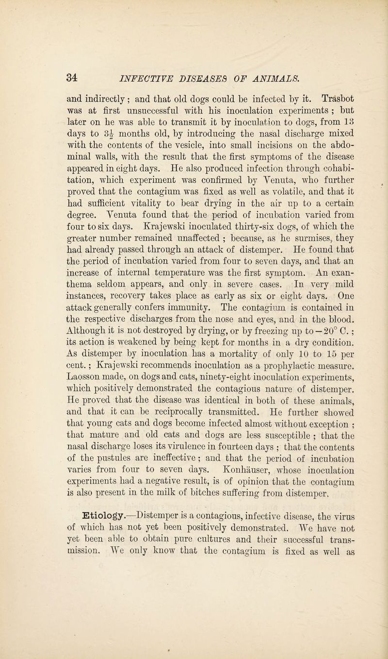 and indirectly ; and that old dogs conld be infected by it. Trasbot was at first unsuccessful with his inoculation experiments ; but later on he was able to transmit it by inoculation to dogs, from 13 days to 3J months old, by introducing the nasal discharge mixed with the contents of the vesicle, into small incisions on the abdo¬ minal walls, with the result that the first symptoms of the disease appeared in eight days. He also produced infection through cohabi¬ tation, which experiment was confirmed by Yenuta, who further proved that the contagium was fixed as well as volatile, and that it had sufficient vitality to bear drying in the air up to a certain degree. Yenuta found that the period of incubation varied from four to six days. Krajewski inoculated thirty-six dogs, of which the greater number remained unaffected ; because, as he surmises, they had already passed through an attack of distemper. He found that the period of incubation varied from four to seven days, and that an increase of internal temperature was the first symptom. An exan¬ thema seldom appears, and only in severe cases. In very mild instances, recovery takes place as early as six or eight days. One attack generally confers immunity. The contagium is contained in the respective discharges from the nose and eyes, and in the blood. Although it is not destroyed by drying, or by freezing up to — 20° C. ; its action is weakened by being kept for months in a dry condition. As distemper by inoculation has a mortality of only 10 to 15 per cent.; Krajewski recommends inoculation as a prophylactic measure. Laosson made, on dogs and cats, ninety-eight inoculation experiments, which positively demonstrated the contagious nature of distemper. He proved that the disease was identical in both of these animals, and that it can be reciprocally transmitted. He further showed that young cats and dogs become infected almost without exception ; that mature and old cats and dogs are less susceptible ; that the nasal discharge loses its virulence in fourteen days ; that the contents of the pustules are ineffective; and that the period of incubation varies from four to seven days. Konhauser, whose inoculation experiments had a negative result, is of opinion that the contagium is also present in the milk of bitches suffering from distemper. Etiology—Distemper is a contagious, infective disease, the virus of which has not yet been positively demonstrated. We have not yet been able to obtain pure cultures and their successful trans¬ mission. We only know that the contagium is fixed as well as