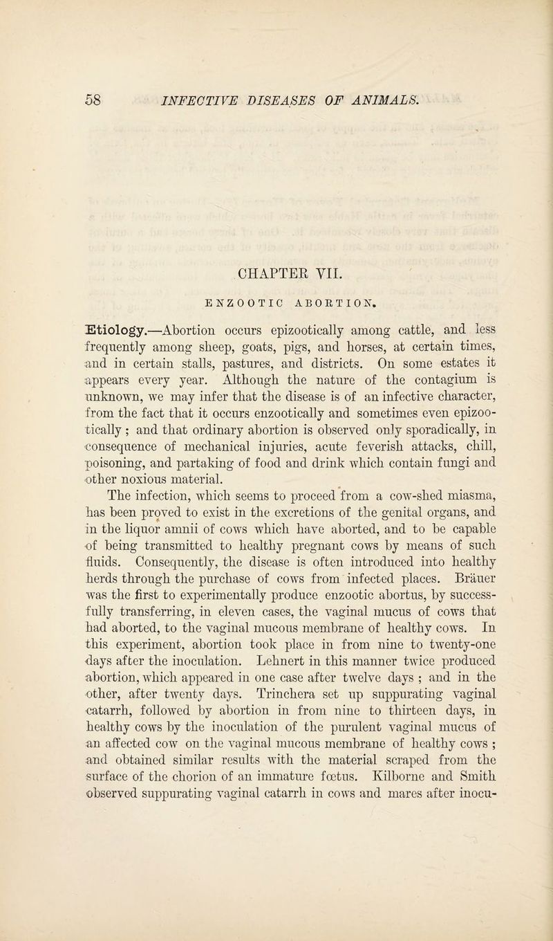 CHAPTER VII. ENZOOTIC ABORTION. Etiology.—Abortion occurs epizootically among cattle, and less frequently among sheep, goats, pigs, and horses, at certain times, and in certain stalls, pastures, and districts. On some estates it appears every year. Although the nature of the contagium is unknown, we may infer that the disease is of an infective character, from the fact that it occurs enzootically and sometimes even epizoo¬ tically ; and that ordinary abortion is observed only sporadically, in consequence of mechanical injuries, acute feverish attacks, chill, poisoning, and partaking of food and drink which contain fungi and other noxious material. * The infection, which seems to proceed from a cow-shed miasma, has been proved to exist in the excretions of the genital organs, and in the liquor amnii of cows which have aborted, and to be capable of being transmitted to healthy pregnant cows by means of such fluids. Consequently, the disease is often introduced into healthy herds through the purchase of cows from infected places. Brauer was the first to experimentally produce enzootic abortus, by success¬ fully transferring, in eleven cases, the vaginal mucus of cows that had aborted, to the vaginal mucous membrane of healthy cows. In this experiment, abortion took place in from nine to twenty-one days after the inoculation. Lehnert in this manner twice produced abortion, which appeared in one case after twelve days ; and in the other, after twenty days. Trinchera set up suppurating vaginal catarrh, followed by abortion in from nine to thirteen days, in healthy cows by the inoculation of the purulent vaginal mucus of an affected cow on the vaginal mucous membrane of healthy cows ; and obtained similar results with the material scraped from the surface of the chorion of an immature foetus. Kilborne and Smith observed suppurating vaginal catarrh in cows and mares after inocu-