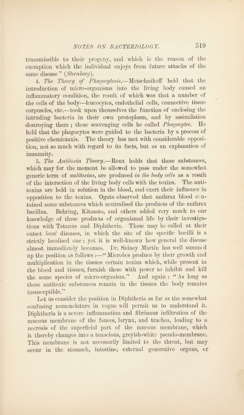 transmissible to their progeny, and which is the reason of the exemption which the individual enjoys from future attacks of the same disease ” (Sternberg). 4. The Theory of Phagocytosis.—Metschnikoff held that the introduction of micro-organisms into the living body caused an inflammatory condition, the result of which was that a number of the cells of the body—leucocytes, endothelial cells, connective tissue corpuscles, etc.—took upon themselves the function of enclosing the intruding bacteria in their own protoplasm, and by assimilation destroying them ; these scavenging cells he called Phagocytes. He held that the phagocytes were guided to the bacteria by a process of positive chemiotaxis. The theory has met with considerable opposi¬ tion, not so much with regard to its facts, but as an explanation of immunity. 5. The Antitoxin Theory.—Roux holds that these substances, which may for the moment be allowed to pass under the somewhat generic term of antitoxins, are produced in the body cells as a result of the interaction of the living body cells with the toxins. The anti¬ toxins are held in solution in the blood, and exert their influence in opposition to the toxins. Ogata observed that anthrax blood con¬ tained some substances which neutralised the products of the anthrax bacillus. Behring, Kitasato, and others added very much to our knowledge of these products of organismal life by their investiga¬ tions with Tetanus and Diphtheria. These may be called at their outset local diseases, in which the site of the specific bacilli is a strictly localised one ; yet it is well-known how general the disease almost immediately becomes. Dr. Sidney Martin has well summed up the position as follows :—“ Microbes produce by their growth and multiplication in the tissues certain toxins which, while present in the blood and tissues, furnish these with power to inhibit and kill the same species of micro-organism.” And again : “As long as these antitoxic substances remain in the tissues the body remains insusceptible.” Let us consider the position in Diphtheria as far as the somewhat confusing nomenclature in vogue will permit us to understand it. Diphtheria is a severe inflammation and fibrinous infiltration of the mucous membrane of the fauces, larynx, and trachea, leading to a necrosis of the superficial part of the mucous membrane, which it thereby changes into a tenacious, greyish-white pseudo-membrane. This membrane is not necessarily limited to the throat, but may occur in the stomach, intestine, external generative organs, or