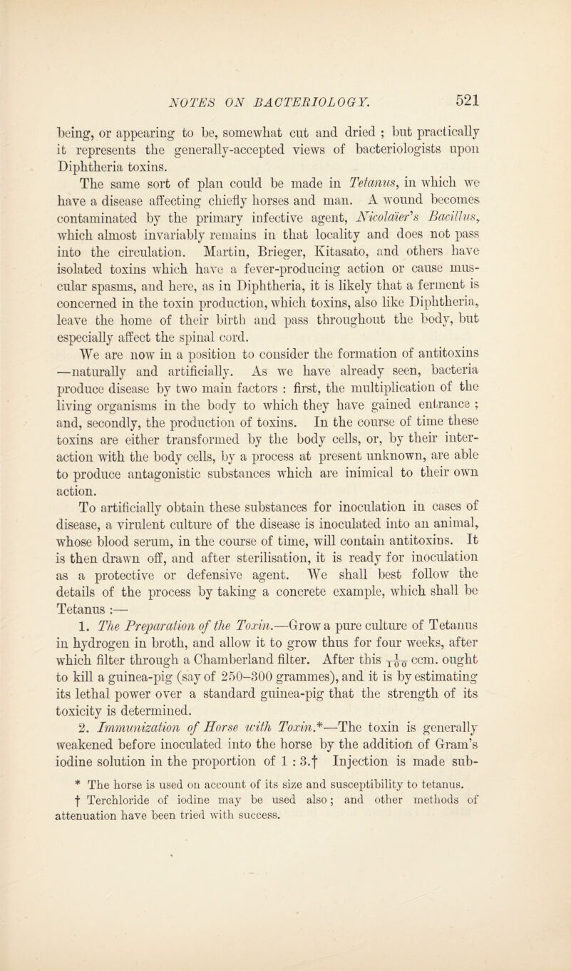 being, or appearing to be, somewhat cut and dried ; but practically it represents the generally-accepted views of bacteriologists upon Diphtheria toxins. The same sort of plan could be made in Tetanus, in which we have a disease affecting chiefly horses and man. A wound becomes contaminated by the primary infective agent, NicolaieEs Bacillus, which almost invariably remains in that locality and does not pass into the circulation. Martin, Brieger, Kitasato, and others have isolated toxins which have a fever-producing action or cause mus¬ cular spasms, and here, as in Diphtheria, it is likely that a ferment is concerned in the toxin production, which toxins, also like Diphtheria,, leave the home of their birth and pass throughout the body, but especially affect the spinal cord. We are now in a position to consider the formation of antitoxins —naturally and artificially. As we have already seen, bacteria produce disease by two main factors : first, the multiplication of the living organisms in the body to which they have gained entrance ; and, secondly, the production of toxins. In the course of time these toxins are either transformed by the body cells, or, by their inter¬ action with the body cells, by a process at present unknown, are able to produce antagonistic substances which are inimical to their own action. To artificially obtain these substances for inoculation in cases of disease, a virulent culture of the disease is inoculated into an animal, whose blood serum, in the course of time, will contain antitoxins. It is then drawn off, and after sterilisation, it is ready for inoculation as a protective or defensive agent. We shall best follow the details of the process by taking a concrete example, which shall be Tetanus :— 1. The Preparation of the Toxin.—Grow a pure culture of Tetanus in hydrogen in broth, and allow it to grow thus for four weeks, after which filter through a Chamberland filter. After this ccm. ought to kill a guinea-pig (say of 250-300 grammes), and it is by estimating its lethal power over a standard guinea-pig that the strength of its toxicity is determined. 2. Immunization of Horse with Toxin*—The toxin is generally weakened before inoculated into the horse by the addition of Gram’s iodine solution in the proportion of 1 : 3.f Injection is made sub- * The horse is used on account of its size and susceptibility to tetanus, f Terchloride of iodine may be used also; and other methods of attenuation have been tried with success.