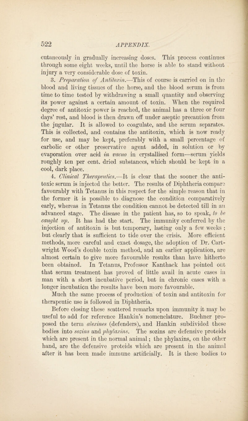 cutaneously in gradually increasing doses. This process continues through some eight weeks, until the horse is able to stand without injury a very considerable dose of toxin. 3. Preparation of Antitoxin— This of course is carried on in the blood and living tissues of the horse, and the blood serum is from time to time tested by withdrawing a small cpiantity and observing its power against a certain amount of toxin. When the required degree of antitoxic power is reached, the animal has a three or four days’ rest, and blood is then drawn off under aseptic precaution from the jugular. It is allowed to coagulate, and the serum separates. This is collected, and contains the antitoxin, which is now ready for use, and may be kept, preferably with a small percentage of carbolic or other preservative agent added, in solution or by evaporation over acid in vacuo in crystallised form—serum yields roughly ten per cent, dried substances, which should be kept in a cool, dark place. 4. Clinical Therapeutics.—It is clear that the sooner the anti¬ toxic serum is injected the better. The results of Diphtheria compare favourably with Tetanus in this respect for the simple reason that in the former it is possible to diagnose the condition comparatively early, whereas in Tetanus the condition cannot be detected till in an advanced stage. The disease in the patient has, so to speak, to le caught up. It has had the start. The immunity conferred by the injection of antitoxin is but temporary, lasting only a few weeks ; but clearly that is sufficient to tide over the crisis. More efficient methods, more careful and exact dosage, the adoption of Dr. Cart¬ wright Wood’s double toxin method, and an earlier application, are almost certain to give more favourable results than have hitherto been obtained. In Tetanus, Professor Kanthack has pointed out that serum treatment has proved of little avail in acute cases in man with a short incubative period, but in chronic cases with a longer incubation the results have been more favourable. Much the same process of production of toxin and antitoxin for therapeutic use is followed in Diphtheria. Before closing these scattered remarks upon immunity it may be useful to add for reference Hankin’s nomenclature. Buchner pro¬ posed the term alexines (defenders), and Hankin subdivided these bodies into sozins and phylaxins. The sozins are defensive proteids which are present in the normal animal; the phylaxins, on the other hand, are the defensive proteids which are present in the animal after it has been made immune artificially. It is these bodies to