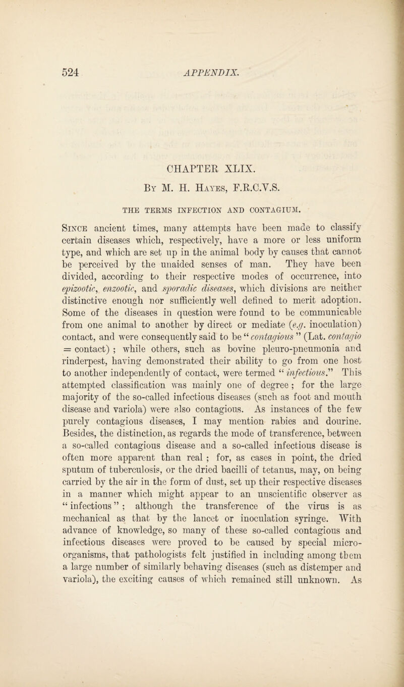 CHAPTER XLIX. By M. H. Hayes, F.R.C.V.S. THE TERMS INFECTION AND CONTAGIUM. Since ancient times, many attempts Pave been made to classify certain diseases which, respectively, have a more or less uniform type, and which are set up in the animal body by causes that cannot be perceived by the unaided senses of man. They have been divided, according to their respective modes of occurrence, into epizootic, enzootic, and sporadic diseases, which divisions are neither distinctive enough nor sufficiently well defined to merit adoption. Some of the diseases in question were found to be communicable from one animal to another by direct or mediate (e.g. inoculation) contact, and were consequently said to be44 contagious ” (Lat. contagio = contact) ; while others, such as bovine pleuro-pneumonia and rinderpest, having demonstrated their ability to go from one host to another independently of contact, were termed 44 infectious.” This attempted classification was mainly one of degree ; for the large majority of the so-called infectious diseases (such as foot and mouth disease and variola) were also contagious. As instances of the few purely contagious diseases, I may mention rabies and dourine. Besides, the distinction, as regards the mode of transference, between a so-called contagious disease and a so-called infectious disease is often more apparent than real ; for, as cases in point, the dried sputum of tuberculosis, or the dried bacilli of tetanus, may, on being carried by the air in the form of dust, set up their respective diseases in a manner which might appear to an unscientific observer as 44 infectious ” ; although the transference of the virus is as mechanical as that by the lancet or inoculation syringe. With advance of knowledge, so many of these so-called contagious and infectious diseases were proved to be caused by special micro¬ organisms, that pathologists felt justified in including among tbem a large number of similarly behaving diseases (such as distemper and variola), the exciting causes of which remained still unknown. As