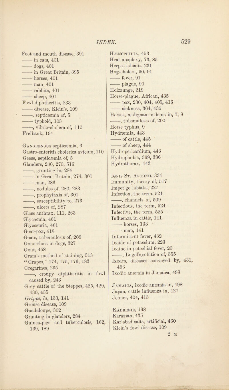 Foot and moutli disease, 391 -in cats, 401 -dogs, 401 --- in Great Britain, 395 -- horses, 401 --- man, 401 -- rabbits, 401 -sheep, 401 Fowl diphtheritis, 233 -disease, Klein’s, 109 -, septicaemia of, 5 --typhoid, 103 -, vibrio-cholera of, 110 Freibank, 194 Gangrenous septicaemia, 6 Gastro-enteritis cholerica avicum, 110 Geese, septicaemia of, 5 Glanders, 230, 270, 516 --, grunting in, 284 -in Great Britain, 274, 301 -- man, 286 -, nodules of, 280, 283 -, prophylaxis of, 301 *-•, susceptibility to, 273 -, ulcers of, 287 Gloss anthrax, 111, 263 Glycaemia, 461 Glycosuria, 461 Goat-pox, 418 Goats, tuberculosis of, 209 Gonorrhoea in dogs, 327 Gout, 458 Gram’s method of staining, 513 “ Grapes,” 174, 175, 176, 183 Gregarines, 235 --, croupy diphtheritis in fowl caused by, 243 Grey cattle of the Steppes, 425, 429, 430, 435 Grippe, la, 133, 141 Grouse disease, 109 Guadaloupe, 302 Grunting in glanders, 284 Guinea-pigs and tuberculosis, 162, 169, 189 Hemophilia, 453 Heat apoplexy, 73, 85 Herpes labialis, 231 Hog-cholera, 90, 91 -fever, 91 -plague, 90 Holzzunge, 219 Horse-plague, African, 435 -pox, 230, 404, 405, 416 -sickness, 364, 435 Horses, malignant oedema in, 7, 8 -, tuberculosis of, 200 Horse typhus, 9 Hydraemia, 443 •-of cattle, 445 -of sheep, 444 Hydropericardium, 443 Hydrophobia, 369, 386 Hydrothorax, 443 Ignis St. Antonii, 334 Immunity, theory of, 517 Impetigo labialis, 227 Infection, the term, 524 -, channels of, 509 Infectious, the term, 524 Infective, the term, 525 Influenza in cattle, 141 -- horses, 133 -- man, 141 Intermittent fever, 432 Iodide of potassium, 223 Iodine in petechial fever, 20 -, Lugol’s solution of, 355 Ixodes, diseases conveyed by, 431, 496 Ixodic anaemia in Jamaica, 498 Jamaica, ixodic anaemia in, 498 Japan, cattle influenza in, 427 Jenner, 404, 413 Kadrerie, 168 Karassan, 435 Karlsbad salts, artificial, 460 I Klein’s fowl disease, 109