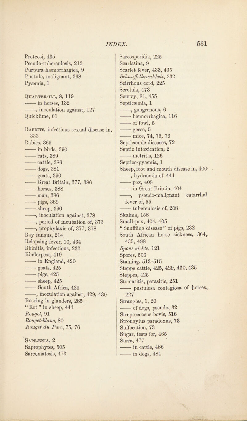 i Proteosi, 435 Pseudo-tuberculosis, 212 Purpura hasmorrhagica, 9 Pustule, malignant, 368 Pyaemia, 1 Quarter-ill, 8,119 -in horses, 132 -, inoculation against, 127 Quicklime, 61 Rabbits, infectious sexual disease in, 333 Rabies, 369 -in birds, 390 -cats, 389 -cattle, 386 -dogs, 381 -goats, 390 -Great Britain, 377, 386 -horses, 388 -man, 386 -pigs, 389 -sheep, 390 -, inoculation against, 378 -, period of incubation of, 373 -, prophylaxis of, 377, 378 Ray fungus, 214 Relapsing fever, 10, 434 Rhinitis, infectious, 232 Rinderpest, 419 -in England, 420 -- goats, 425 -- pigs, 425 -sheep, 425 -South Africa, 429 -, inoculation against, 429, 430 Roaring in glanders, 285 “ Rot ” in sheep, 444 Rouget, 91 Rouget-blanc, 80 Rouget du Pore, 75, 76 SAPRiENIA, 2 Saprophytes, 505 Sarcomatosis, 473 Sarcosporidia, 225 Scarlatina, 9 Scarlet fever, 433, 435 Schnuffelkrankheit, 232 Scirrhous cord, 225 Scrofula, 473 Scurvy, 81, 455 Septicaemia, 1 -, gangrenous, 6 -hiemorrhagica, 116 -- of fowl, 5 -geese, 5 -mice, 74, 75, 76 Septicsemic diseases, 72 Septic intoxication, 2 -metritis, 126 Septico-pyasmia, 1 Sheep, foot and mouth disease in, 40R -, hydrasmia of, 444 -- pox, 408 -in Great Britain, 404 -, pseudo-malignant catarrhal fever of, 55 -tuberculosis of, 208 Skalma, 158 Small-pox, 404, 405 “ Snuffling disease ” of pigs, 232 South African horse sickness, 364,. 435, 488 Spons ziekte, 121 Spores, 506 Staining, 513-515 Steppe cattle, 425, 429, 430, 435 Steppes, 425 Stomatitis, parasitic, 251 - pustulosa contagiosa of Jiorses, 227 Strangles, 1, 20 -of dogs, pseudo, 32 Streptococcus bovis, 516 Strongylus paradoxus, 73 Suffocation, 73 Sugar, tests for, 465 Surra, 477 -in cattle, 486 --in dogs, 484