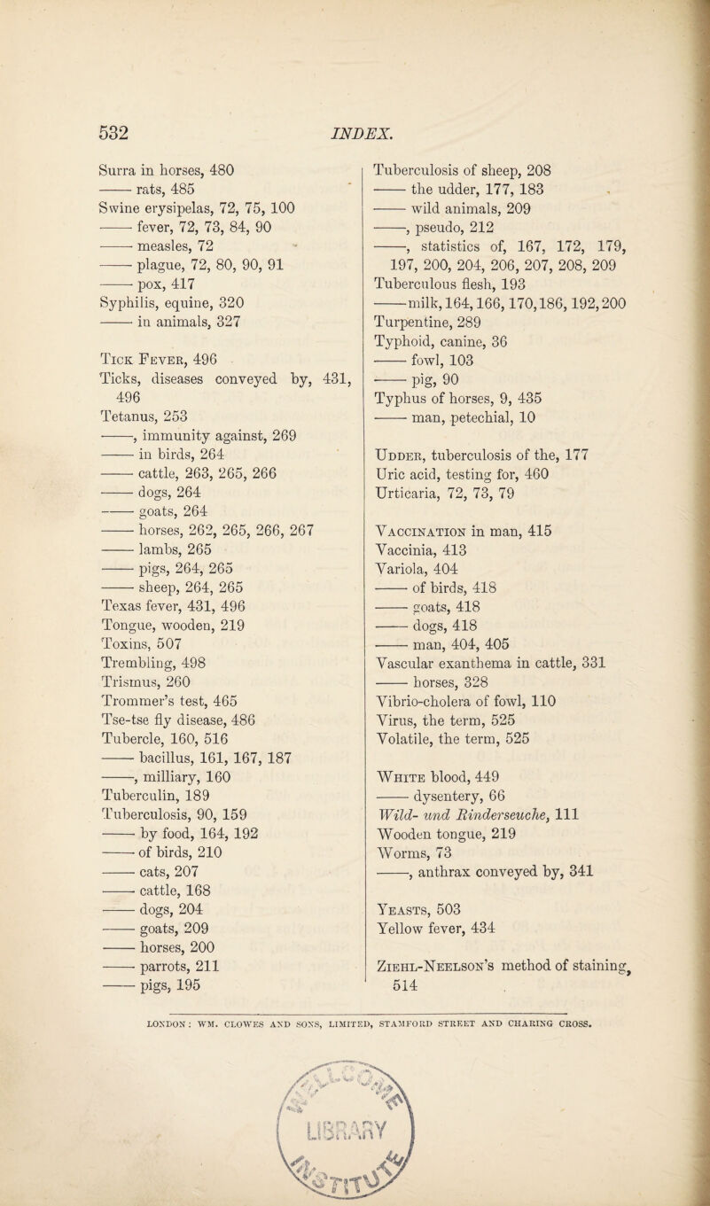 Surra in horses, 480 -rats, 485 Swine erysipelas, 72, 75, 100 --- fever, 72, 73, 84, 90 -- measles, 72 -plague, 72, 80, 90, 91 --- pox, 417 Syphilis, equine, 320 -- in animals, 327 Tick Fever, 496 Ticks, diseases conveyed by, 431, 496 Tetanus, 253 -, immunity against, 269 -in birds, 264 -cattle, 263, 265, 266 -dogs, 264 -goats, 264 --horses, 262, 265, 266, 267 --lambs, 265 -pigs, 264, 265 --sheep, 264, 265 Texas fever, 431, 496 Tongue, wooden, 219 Toxins, 507 Trembling, 498 Trismus, 260 Trommer’s test, 465 Tse-tse fly disease, 486 Tubercle, 160, 516 --bacillus, 161, 167, 187 -, milliary, 160 Tuberculin, 189 Tuberculosis, 90, 159 -- by food, 164, 192 -of birds, 210 -- cats, 207 -- cattle, 168 -dogs, 204 -goats, 209 -horses, 200 -- parrots, 211 -pigs, 195 Tuberculosis of sheep, 208 -the udder, 177, 183 -wild animals, 209 -, pseudo, 212 -, statistics of, 167, 172, 179, 197, 200, 204, 206, 207, 208, 209 Tuberculous flesh, 193 -milk, 164,166,170,186,192,200 Turpentine, 289 Typhoid, canine, 36 --fowl, 103 ■ -P’g, 90 Typhus of horses, 9, 435 ■ - man, petechial, 10 Udder, tuberculosis of the, 177 Uric acid, testing for, 460 Urticaria, 72, 73, 79 Vaccination in man, 415 Vaccinia, 413 Variola, 404 -- of birds, 418 -goats, 418 -dogs, 418 --man, 404, 405 Vascular exanthema in cattle, 331 -horses, 328 Vibrio-cholera of fowl, 110 Virus, the term, 525 Volatile, the term, 525 White blood, 449 -dysentery, 66 Wild- und Binderseuche, 111 Wooden tongue, 219 Worms, 73 -, anthrax conveyed by, 341 Yeasts, 503 Yellow fever, 434 Ziehl-Neelson’s method of stainingj 514 LONDON : WM. CLOWES AND SONS, LIMITED, STAMFORD STREET AND CHARING CROSS.