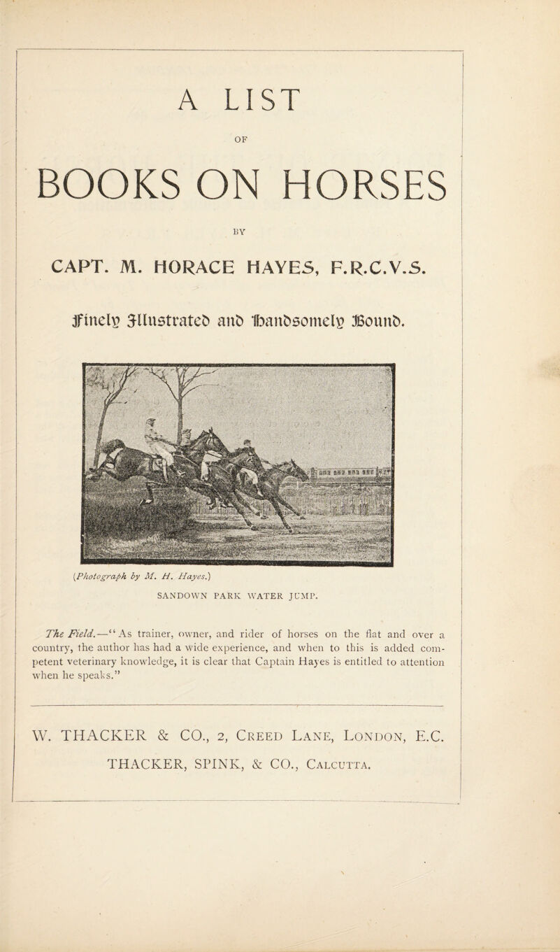 A LIST OF BOOKS ON HORSES BY CAPT. M. HORACE HAYES, F.R.C.V.S. finely 3llustratet> ant> Ibaitbsomels JSouitb. (.Photograph by M. H. Hayes.) SANDOWN PARK WATER JUMP. The Field.—“As trainer, owner, and rider of horses on the flat and over a country, the author has had a wide experience, and when to this is added com¬ petent veterinary knowledge, it is clear that Captain Hayes is entitled to attention when he speaks.” W. THACKER & CO., 2, Creed Lane, London, E.C. THACKER, SPINK, & CO., Calcutta.