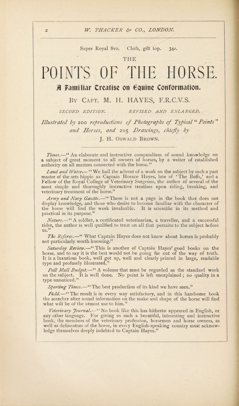 Super Royal 8vo. Cloth, gilt top. 34^. THE POINTS OF THE HORSE. H familiar treatise on €auine Conformation. By Capt. M. H. HAYES, F.R.C.V.S. SECOND EDITION. REVISED AND ENLARGED. Illustrated by 200 reproductions of Photographs of Typical “ Points ” arid Horses, and 205 Drawings, chiefly by J. H. Oswald Brown. Times.—“ An elaborate and instructive compendium of sound knowledge on a subject of great moment to all owners of horses, by a writer of established authority on all matters connected with the horse.” Land and Water.— “We hail the advent of a work on the subject by such a past master of the arts hippie as Captain Horace Hayes, late of ‘The Buffs,’ and a Fellow of the Royal College of Veterinary Surgeons, the author of several of the most simple and thoroughly instructive treatises upon riding, breaking, and veterinary treatment of the horse.” Army and Navy Gazette.—“There is not a page in the book that does not display knowledge, and those who desire to become familiar with the character of the horse will find the work invaluable. It is scientific in its method and practical in its purpose.” Nature.—“A soldier, a certificated veterinarian, a traveller, and a successful rider, the author is well qualified to treat on all that pertains to the subject before us.” The Referee.—“ What Captain Hayes does not know about horses is probably not particularly worth knowing.” Saturday Review.—“ This is another of Captain Hayes’ good books on the horse, and to say it is the best would not be going far out of the way of truth. It is a luxurious book, well got up, well and clearly printed in large, readable type and profusely illustrated.” Pall Mall Budget.—“ A volume that must be regarded as the standard work on the subject. It is well done. No point is left unexplained ; no quality in a type unnoticed.” Sporting Times.—“ The best production of its kind we have seen.” Field.—“ The result is in every way satisfactory, and in this handsome book the searcher after sound information on the make and shape of the horse will find what will be of the utmost use to him.” Veterinary Journal.-—“ No book like this has hitherto appeared in English, or any other language. For giving us such a beautiful, interesting and instructive book, the members of the veterinary profession, horsemen and horse owners, as well as delineators of the horse, in every English-speaking country must acknow¬ ledge themselves deeply indebted to Captain Hayes.”