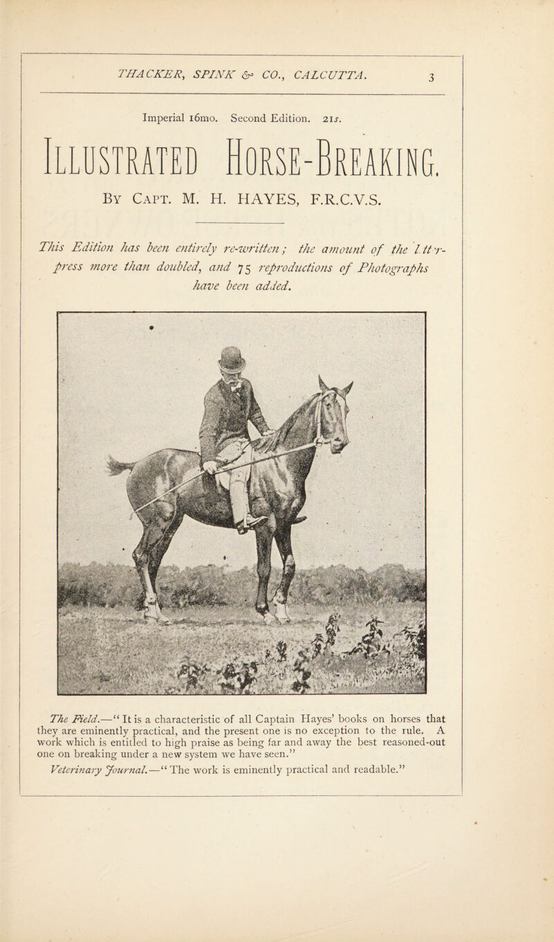 Imperial i6mo. Second Edition. 2ij\ STRATED By Capt. M. H. HAYES, F.R.C.V.S. This Edition has been entirely re-written; the amount of the l.ttr- press more than doubled, and 75 reproductions of Photographs have been added. The Field.—“ It is a characteristic of all Captain Hayes’ books on horses that they are eminently practical, and the present one is no exception to the rule. A work which is entitled to high praise as being far and away the best reasoned-out one on breaking under a new system we have seen.” Veterinary Journal.—“The work is eminently practical and readable.”