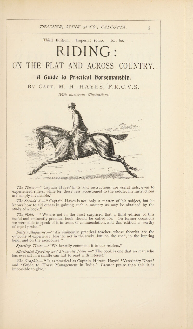 Third Edition. Imperial i6mo. icm 6d. RIDING: ON THE FLAT AND ACROSS COUNTRY. M Guide to Practical Rorsemanspip. By Capt. M. I-I. HAYES, F.R.C.V.S. With numerous Illustrations. The Times.—“ Captain Hayes’ hints and instructions are useful aids, even to experienced riders, while for those less accustomed to the saddle, his instructions are simply invaluable.” The Standard.—“ Captain Hayes is not only a master of his subject, but he knows how to aid others in gaining such a mastery as may be obtained by the study of a book.” The Field.—“ We are not in the least surprised that a third edition of this useful and eminently practical book should, be called for. On former occasions we were able to speak of it in terms of commendation, and this edition is worthy of equal praise.” Bally's Magazine.—“ An eminently practical teacher, whose theories are the outcome of experience, learned not in the study, but on the road, in the hunting field, and on the racecourse.” Sporting Times.—“ We heartily commend it to our readers.” Illustrated Sporting and Dramatic News.—“ The book is one that no man who has ever sat in a saddle can fail to read with interest.” The Graphic.—“ Is as practical as Captain Horace Hayes’ ‘ Veterinary Notes’ and ‘Guide to Horse Management in India.’ Greater praise than this it is impossible to give.”
