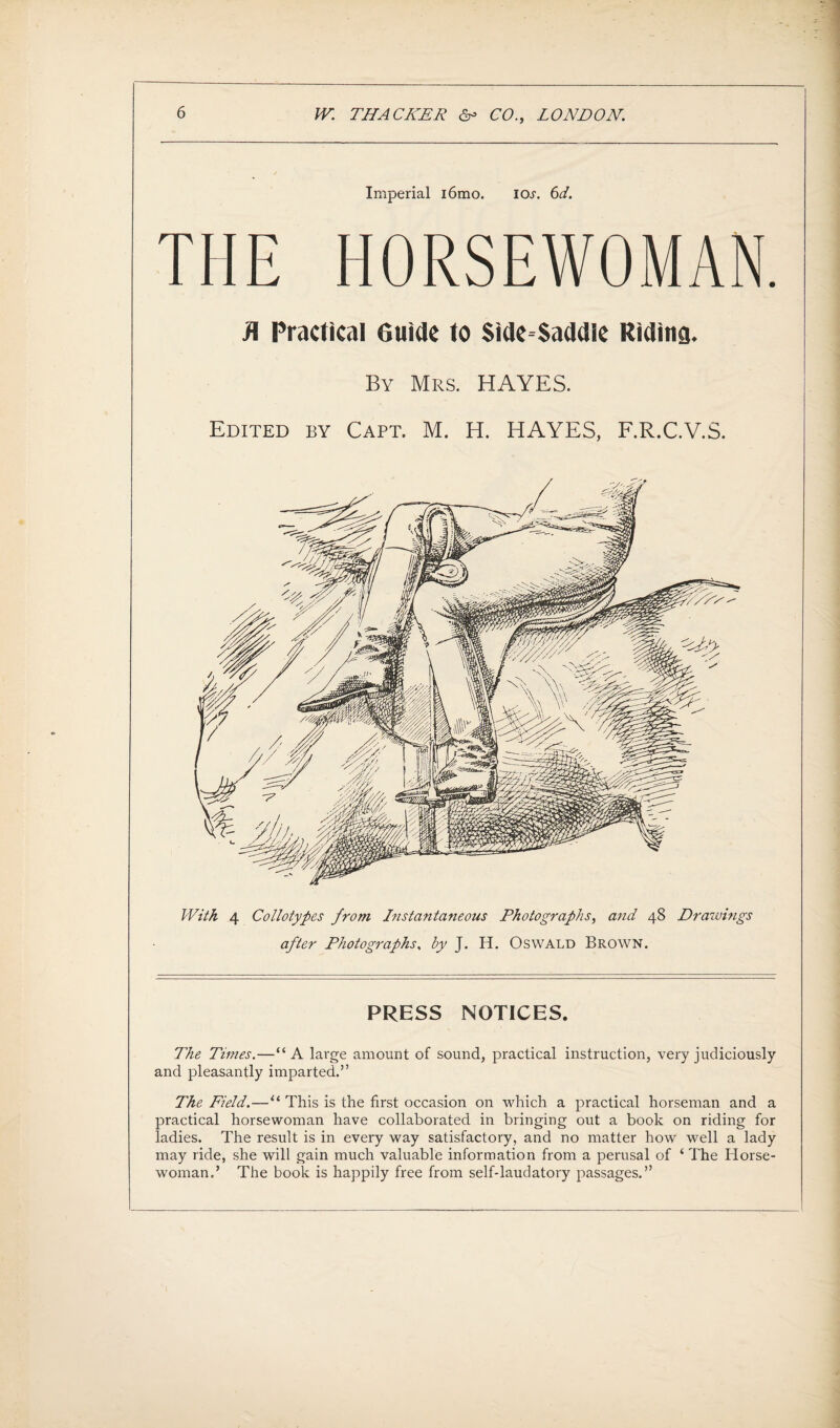 Imperial i6mo. iol 6d. THE HORSEWOMAN. R Practical Guide to Side Saddle Riding. By Mrs. HAYES. Edited by Capt. M. H. HAYES, F.R.C.V.S. With 4 Collotypes from Instantaneous Photographs, and 48 Drawings after Photographs, by J. H. Oswald Brown. PRESS NOTICES. The Times.—“A large amount of sound, practical instruction, very judiciously and pleasantly imparted.” The Field.—“ This is the first occasion on which a practical horseman and a practical horsewoman have collaborated in bringing out a book on riding for ladies. The result is in every way satisfactory, and no matter how well a lady may ride, she will gain much valuable information from a perusal of ‘ The Horse¬ woman.’ The book is happily free from self-laudatory passages.”
