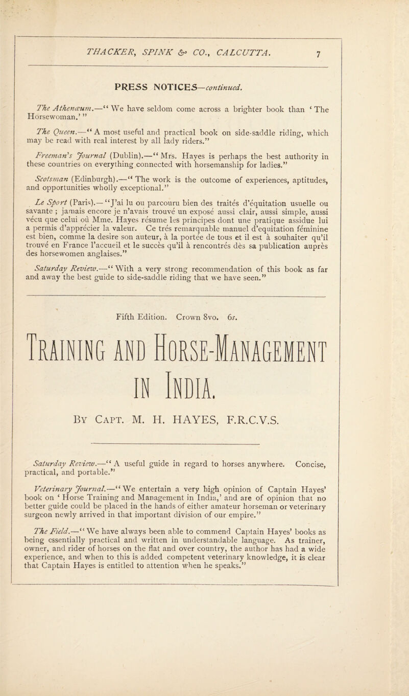 PRESS NOTICES —co?itinued. The A then ceum.—“We have seldom come across a brighter book than ‘The Horsewoman.’ ” The Queen.—“ A most useful and practical book on side-saddle riding, which may be read with real interest by all lady riders.” Freeman''s Journal (Dublin).—“ Mrs. Hayes is perhaps the best authority in these countries on everything connected with horsemanship for ladies.” Scotsman (Edinburgh).— “ The work is the outcome of experiences, aptitudes, and opportunities wholly exceptional.” Le Sport (Paris).— “J’ai lu ou parcouru bien des traites d’equitation usuelle ou savante ; jamais encore je n’avais trouve un expose aussi clair, aussi simple, aussi vecu que celui ou Mme. Hayes resume les principes dont une pratique assidue lui a permis d’apprecier la valeur. Ce tres remarquable manuel d’equitation feminine est bien, comme la desire son auteur, a la portee de tous et il est a souhaiter qu’il trouve en France 1’accueil et le succes qu’il a rencontres des sa publication aupres des horsewomen anglaises.” Saturday Review.—“With a very strong recommendation of this book as far and away the best guide to side-saddle riding that we have seen.” Fifth Edition. Crown 8vo. 6s. [RAINING AND HORSE-MANAGEMEN in India. m By Capt. M. H. HAYES, F.R.C.V.S. Saturday Review.—“A useful guide in regard to horses anywhere. Concise, practical, and portable.” Veterinary Journal.—“We entertain a very high opinion of Captain Hayes’ book on ‘ Horse Training and Management in India,’ and are of opinion that no better guide could be placed in the hands of either amateur horseman or veterinary surgeon newly arrived in that important division of our empire.” The Field.—“ We have always been able to commend Captain Hayes’ books as being essentially practical and written in understandable language. As trainer, owner, and rider of horses on the flat and over country, the author has had a wide experience, and when to this is added competent veterinary knowledge, it is clear that Captain Hayes is entitled to attention when he speaks.”