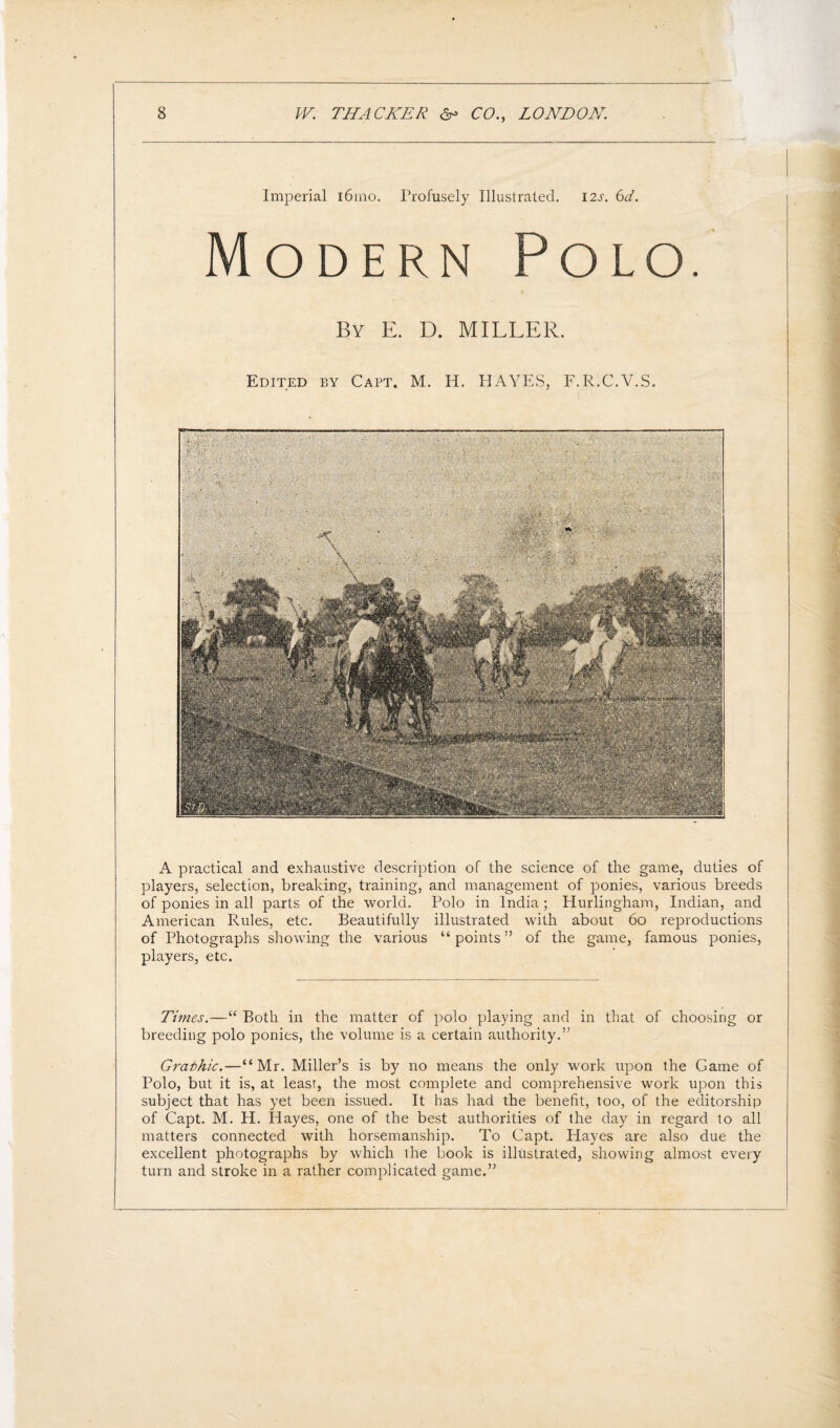 Imperial i6rno. Profusely Illustrated. 12s. 6d. Modern Polo. By E. D. MILLER. Edited by Capt. M. H. HAYES, F.R.C.V.S. A practical and exhaustive description of the science of the game, duties of players, selection, breaking, training, and management of ponies, various breeds of ponies in all parts of the world. Polo in India; Hurlingham, Indian, and American Rules, etc. Beautifully illustrated with about 60 reproductions of Photographs showing the various “points” of the game, famous ponies, players, etc. Times.—“ Both in the matter of polo playing and in that of choosing or breeding polo ponies, the volume is a certain authority.” Gra-thic.—“Mr. Miller’s is by no means the only work upon the Game of Polo, but it is, at least, the most complete and comprehensive work upon this subject that has yet been issued. It has had the benefit, too, of the editorship of Capt. M. H. Hayes, one of the best authorities of the day in regard to all matters connected with horsemanship. To Capt. Hayes are also due the excellent photographs by which the book is illustrated, showing almost every turn and stroke in a rather complicated game.”