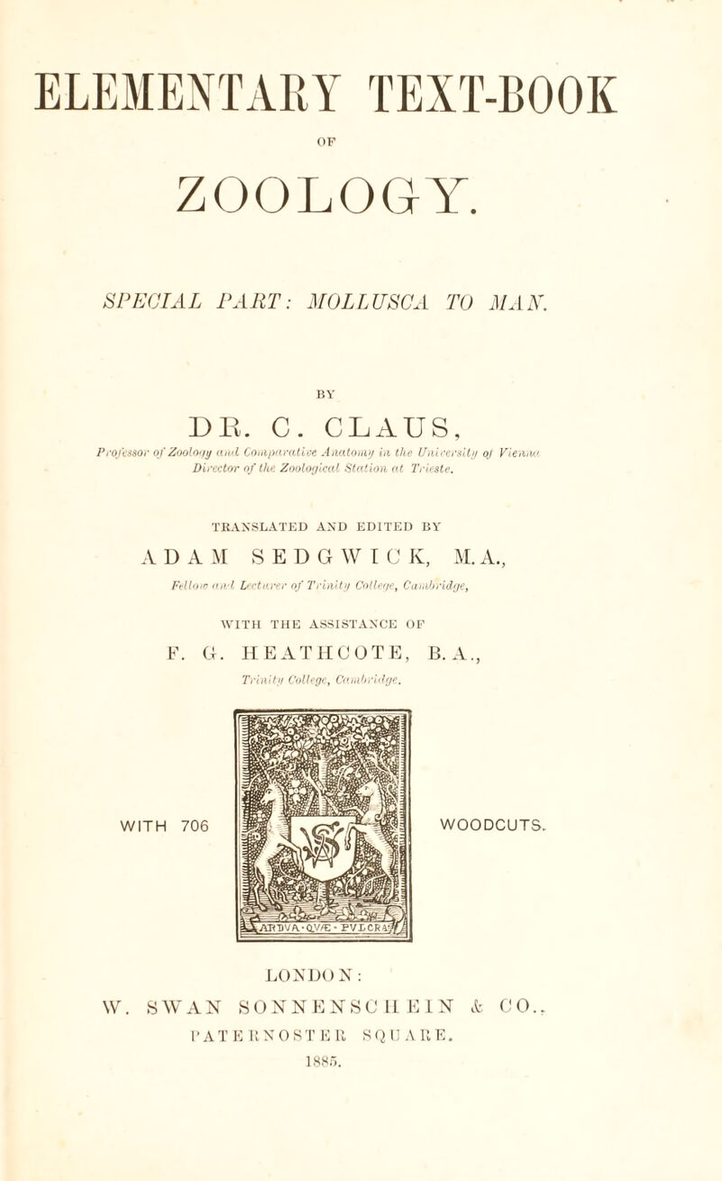 OF ZOOLOGY. SPECIAL PART: MOLLUSCA TO MAN. BY DR. C. CLAUS, Professor of Zoology ami Comparative Anatomy hi the University oj Vienna Director of the Zoological Station at Trieste. TRANSLATED AND EDITED BY ADAM SEDGWIC K, M. A., FMoto ami lecturer of Trinity College, Cambridge, WITH THE ASSISTANCE OF F. G. HEATH COTE, B. A., Trinity College, Cambridge. LONDO N: W. SWAN SONNENSCHEIN & CO., PATERNOSTER SQUARE. 188).