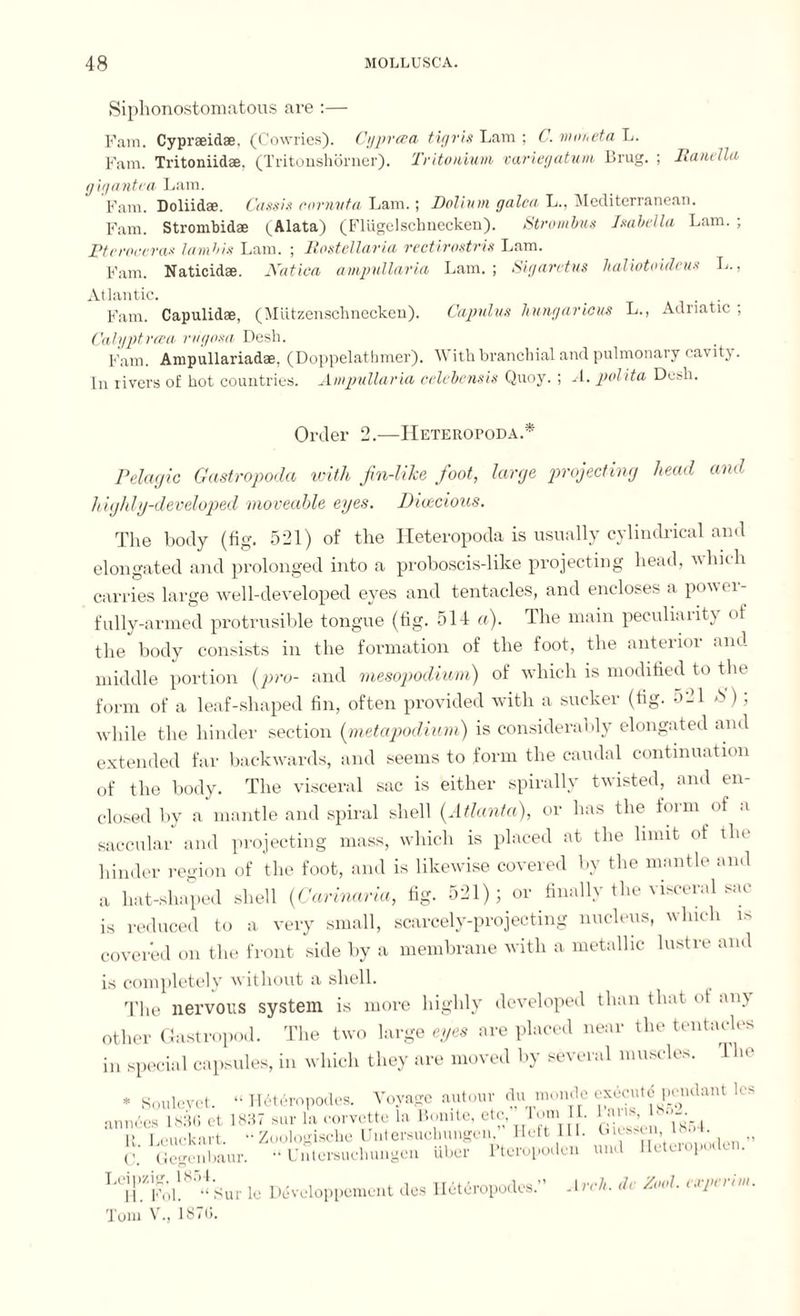 Siphonostomatous are :— Fain. Cypraeidae. (Cowries). Cgprwa tigris Lam ; C. muneta L. Farn. Tritoniidae. (Tritonshörner). Tritonium variegatum Drug. ; Ranelia gig antra Lam. Fam. Doliidae. Cassis eornvta Lam.; Dolinin galea L., Mediterranean. Farn. Strombidae (Alata) (Flügelschnecken). Strambus Isabella Lam. ; Pt r racer as la mb is Lam. ; Rostellaria rectirostris Lam. Fam. Naticidae. Katica ampullaria Lam.; Sigarctus lialiotoidcus L., Atlantic. . . Fam. Capulidae, (Mützenschnecken). Capulus hnngaricus L., Adriatic ; Calyptrcea rvgosa Desh. Fam. Ampullariadae, (Doppelathmer). With branchial and pulmonary cavitj. In rivers of hot countries. Ampullaria celebensis Quoy. ; A. polita Desh. Order 2.—IIeteropoda.* Pelagic Gastropoda with fin-like foot, large projecting head and highly-developed moveable eyes. Dioecious. The body (fig. 521) of the Heteropoda is usually cylindrical and elongated and prolonged into a proboscis-like projecting head, hich carries large well-developed eyes and tentacles, and encloses a power¬ fully-armed protrusible tongue (tig. 514 a). The main peculiar it) of the body consists in the formation of the foot, the anterior and middle portion (pro- and mesopodium) of which is modified to the form of a leaf-shaped fin, often provided with a sucker (fig. 521 S); while the hinder section (metapodium) is considerably elongated and extended far backwards, and seems to form the caudal continuation of the body. The visceral sac is either spirally twisted, and en¬ closed by a mantle and spiral shell (Atlanta), or has the form of a saccular and projecting mass, which is placed at the limit of the hinder region of the foot, and is likewise covered by the mantle and a hat-shaped shell (Carinaria, fig. 521); or finally the visceral sat¬ is reduced to a very small, scarcely-projecting nucleus, which is covered on the front side by a membrane with a metallic lustre and is completely without a shell. The nervous system is more highly developed than that ot any other Gastropod. The two large eyes are placed near the tentacles in special capsules, in which they are moved by several muscles. The * Soulcvct. “ H6t6ropodes. Voyage autour du moncle execute pendant Its annees 1836 et 1837 sur la corvette la Bonite, etc, J'im II. laris, 1> i,(:ud<art. “Zoologische Untersuchungen, Heft III. Giesen, 18oL C. Gegenbaur. •‘Untersuchungen über Pteropoden und Heteropoden. hl. Fol. “ Surle Duveloppement des Ileteropodes.’ Arch, de Ziwl. (xpt i im. Tom V., 1876.