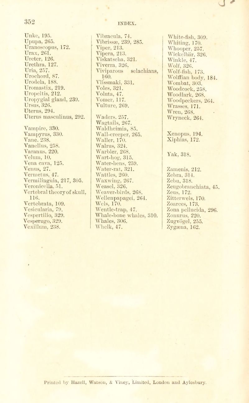 Unke, 195. Upupa, 265. Uranoscopus, 172. Urax, 261. Ureter. 126. Urethra, 127. Uria, 257. Urochord, 87. Urodela, 188. Uromastix, 219. Uropeltis, 212. Uropygial gland, 239. Ursus, 326. Uterus, 294. Uterus masculinus, 292. Vampire, 330. Vamnyrus, 330. Vane. 238. Vanellus, 258. Varanus, 220. Velum, 10. Vena cava, 125. Venus, 27. Vermetus, 47. Vermilinguia, 217, 305. Veronicella, 51. Vertebral theory of skull. 116. Vertebrata, 109. Vesicularia, 79. Vespertilio, 329. Vcsperugo, 329. Vcxillum, 238. Vibracula, 74. I Vibrissae, 239, 285. Viper, 213. Vipera, 213. Viskatsclia. 321. Viverra, 326. Viviparous selachians, 160. Vlissmaki, 331. Voles, 321. Voluta, 47. Vomer, 117. Vulture, 269. Waders, 257. Wagtails, 267. Waldheimia, 85. Wall-creeper, 265. Waller, 170. Walrus, 324. Warbler, 268. Wart-hog, 315. Water-hens, 259. Water-rat, 321. Wattles, 260. Waxwing, 267. Weasel, 326. Weaver-birds, 268. Wellenpapagei, 264. Wels, 170. Wentle-trap, 47. Whale-bone whales, 310. Whales, 306. Whelk, 47. White-fish, 309. Whiting, 1 70. Whooper, 257. Wickelbär, 326. Winkle, 47. Wolf, 326. Wolf-fish, 173. Wolffian body. 184. Wombat, 303. Woodcock, 258. Woodlark, 268. Woodpeckers, 264. Wrasses, 171. Wren, 268. Wryneck, 264. Xenopus. 194. Xiphias, 172. Yak, 318. Zamenis, 212. Zebra, 314. Zebu, 318. Zeugobranchiata, 45. Zeus, 172. Zitterwels, 170. Zoarces, 173. Zona pellucida, 296. Zonurus, 220. Zugvögel. 255. Zygauia, 162. Printed by Hazell, Watson, X Yiuey, Limited, London and Aylesbury.