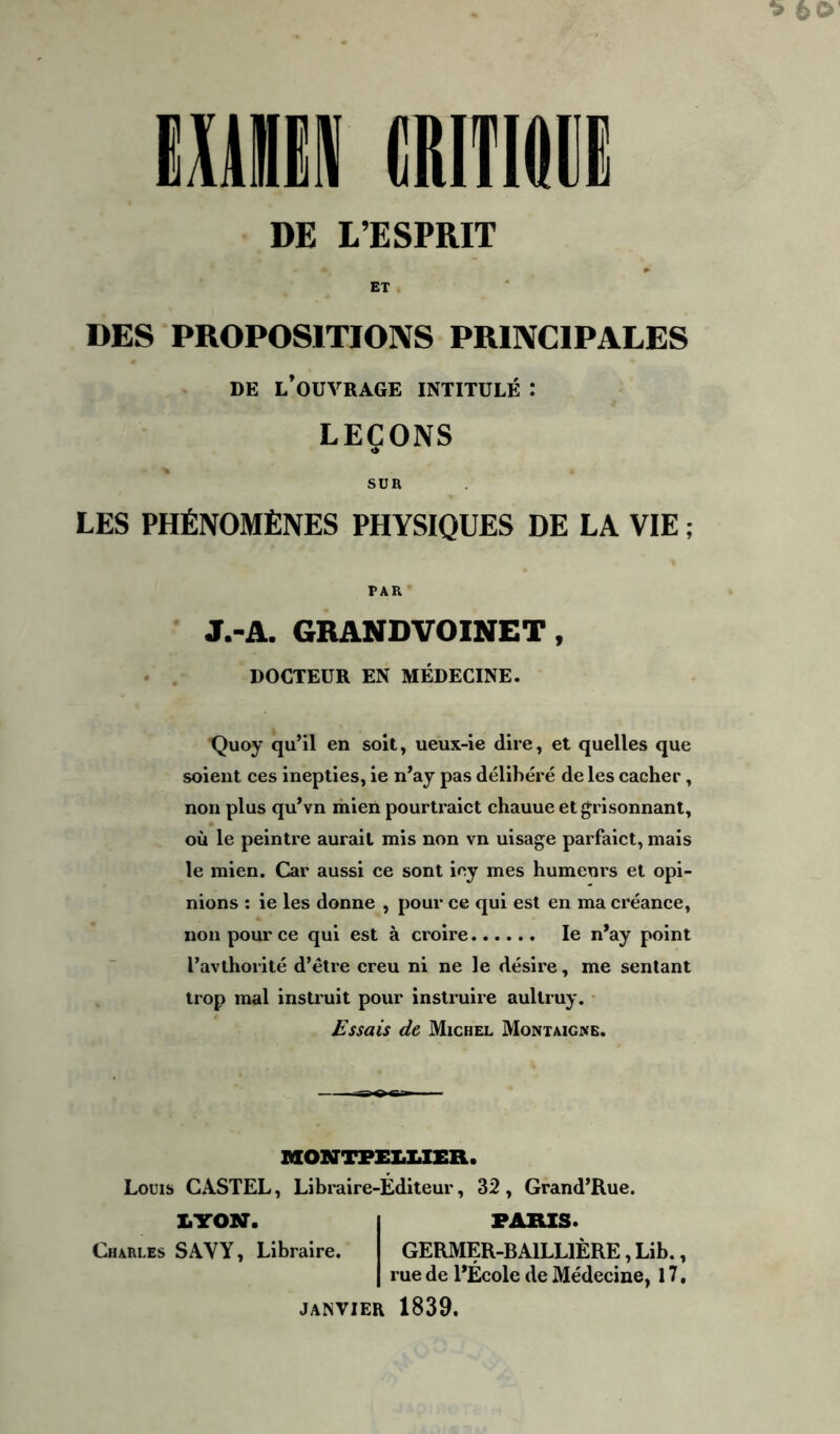 DE L’ESPRIT ET DES PROPOSITIONS PRINCIPALES de l’ouvrage intitulé : LEÇONS SUR LES PHÉNOMÈNES PHYSIQUES DE LA VIE ; PAR J.-A. GRANDVOINET, DOCTEUR EN MÉDECINE. Quoy qu’il en soit, ueux-ie dire, et quelles que soient ces inepties, ie n’ay pas délibéré de les cacher, non plus qu’vn mien pourtraict chauue et grisonnant, où le peintre aurait mis non vn uisage parfaict, mais le mien. Car aussi ce sont iey mes humeurs et opi- nions : ie les donne , pour ce qui est en ma créance, non pour ce qui est à croire le n’ay point l’avthorité d’être creu ni ne le désire, me sentant trop mal instruit pour instruire aultruy. Essais de Michel Montaigne. MONTPELLIER. Louis CASTEL, Libraire-Éditeur, 32 , Grand’Rue. LYON. PARIS. Charles SAYY, Libraire. GERMER-BA1LL1ÈRE, Lib., rue de l’École de Médecine, 17, JANVIER 1839.