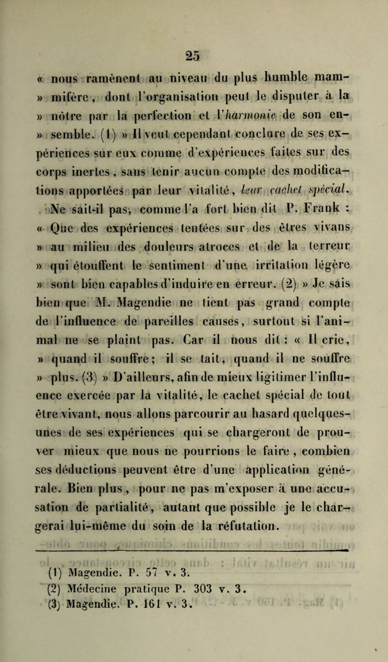 « nous ramènent au niveau du plus humble mam- » mifère, dont l’organisation peut le disputer à la » nôtre par la perfection et Vharmonie de son en- » semble, (t) » 11 veut cependant conclure de ses ex- périences sur eux comme d’expériences laites sur des corps inertes, sans tenir aucun compte des modifica- tions apportées par leur vitalité, leur cachet spècial. Ne sait-il pas, comme l’a fort bien dit P. Frank : « Que des expériences tentées sur des êtres vivans » au milieu des douleurs atroces et de la terreur » qui étouffent le sentiment d’une, irritation légère » sont bien capables d’induire en erreur. (2) » Je sais bien que M. Magendie ne tient pas grand compte de l’influence de pareilles causes, surtout si l’ani- mal ne se plaint pas. Car il nous dit: « Il crie, » quand il souffre; il se tait, quand il ne souffre » plus. (3) » D'ailleurs, afin de mieux ligitimer l’influ- ence exercée par la vitalité, le cachet spécial de tout être vivant, nous allons parcourir au hasard quelques- unes de ses expériences qui se chargeront de prou- ver mieux que nous ne pourrions le faire , combien ses déductions peuvent être d’une application géné- rale. Bien plus , pour ne pas m’exposer à une accu- sation de partialité, autant que possible je le char- gerai lui-même du soin de la réfutation. (1) Magendie. P. 57 v. 3. (2) Médecine pratique P. 303 v. 3. (3) Magendie. P. 161 v. 3.