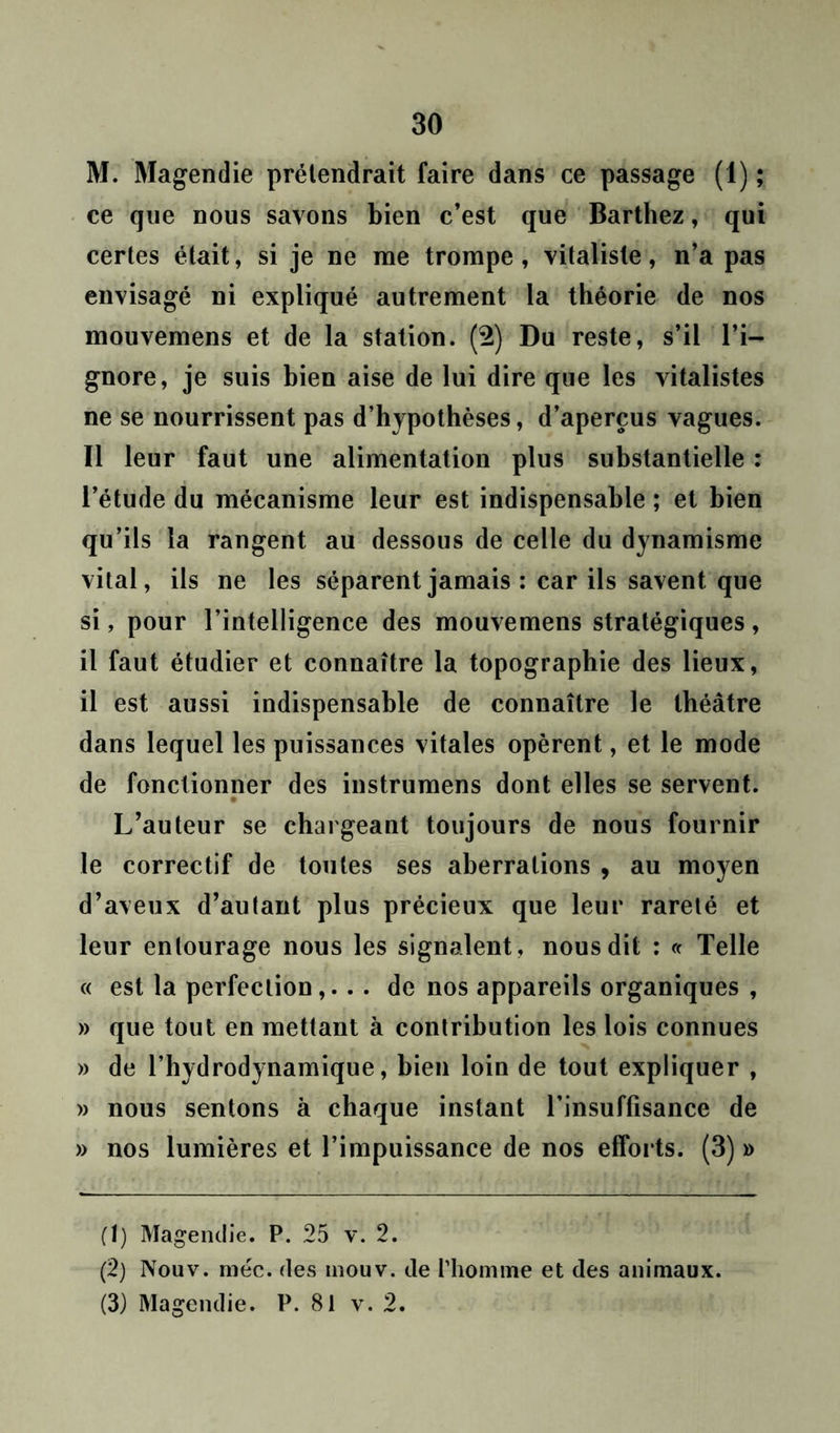 M. Magendie prétendrait faire dans ce passage (1) ; ce que nous savons bien c’est que Barthez, qui certes était, si je ne me trompe, vitaliste, n’a pas envisagé ni expliqué autrement la théorie de nos mouvemens et de la station. (2) Du reste, s’il l’i- gnore, je suis bien aise de lui dire que les vitalistes ne se nourrissent pas d’hypothèses, d’aperçus vagues. Il leur faut une alimentation plus substantielle : l’étude du mécanisme leur est indispensable ; et bien qu’ils la rangent au dessous de celle du dynamisme vital, ils ne les séparent jamais : car ils savent que si, pour l’intelligence des mouvemens stratégiques, il faut étudier et connaître la topographie des lieux, il est aussi indispensable de connaître le théâtre dans lequel les puissances vitales opèrent, et le mode de fonctionner des instrumens dont elles se servent. L’auteur se chargeant toujours de nous fournir le correctif de toutes ses aberrations , au moyen d’aveux d’autant plus précieux que leur rareté et leur entourage nous les signalent, nous dit : « Telle « est la perfection,. . . de nos appareils organiques , » que tout en mettant à contribution les lois connues » de l’hydrodynamique, bien loin de tout expliquer , » nous sentons à chaque instant l’insuffisance de » nos lumières et l’impuissance de nos efforts. (3) » (1) Magendie. P. 25 v. 2. (2) Nouv. méc. des mouv. de l'homme et des animaux. (3) Magendie. P. 81 v. 2.