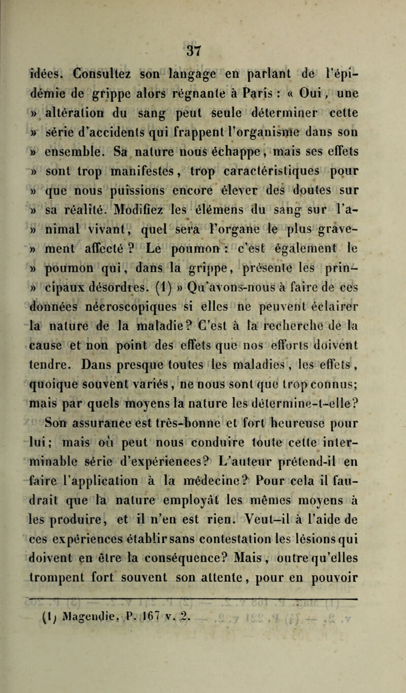 idées. Consultez son langage en parlant de l’épi- démie de grippe alors régnante à Paris : « Oui, uue » altération du sang peut seule déterminer cette » série d'accidents qui frappent l’organisme dans son » ensemble. Sa nature nous échappe, mais ses effets » sont trop manifestes, trop caractéristiques pour » que nous puissions encore élever des doutes sur » sa réalité. Modifiez les élémens du sang sur l’a- » nimal vivant, quel sera f’organe le plus grave- » ment affecté? Le poumon: c’est également le » poumon qui, dans la grippe, présente les prin- » cipaux désordres. (1) » Qu’avons-nous à faire de ces données néeroscopiques si elles ne peuvent éclairer la nature de la maladie? C’est à la recherche de la cause et non point des effets que nos efforts doivent tendre. Dans presque toutes les maladies, les effets , quoique souvent variés, ne nous sont que trop connus; mais par quels moyens la nature les détermine-t-elle? Son assurance est très-bonne et fort heureuse pour lui; mais où peut nous conduire toute celte inter- minable série d’expériences? L’auteur prétend-il en faire l’application à la médecine? Pour cela il fau- drait que la nature employât les mêmes moyens à les produire, et il n’en est rien. Veut-il à l’aide de ces expériences établir sans contestation les lésions qui doivent en être la conséquence? Mais, outre qu’elles trompent fort souvent son attente, pour en pouvoir