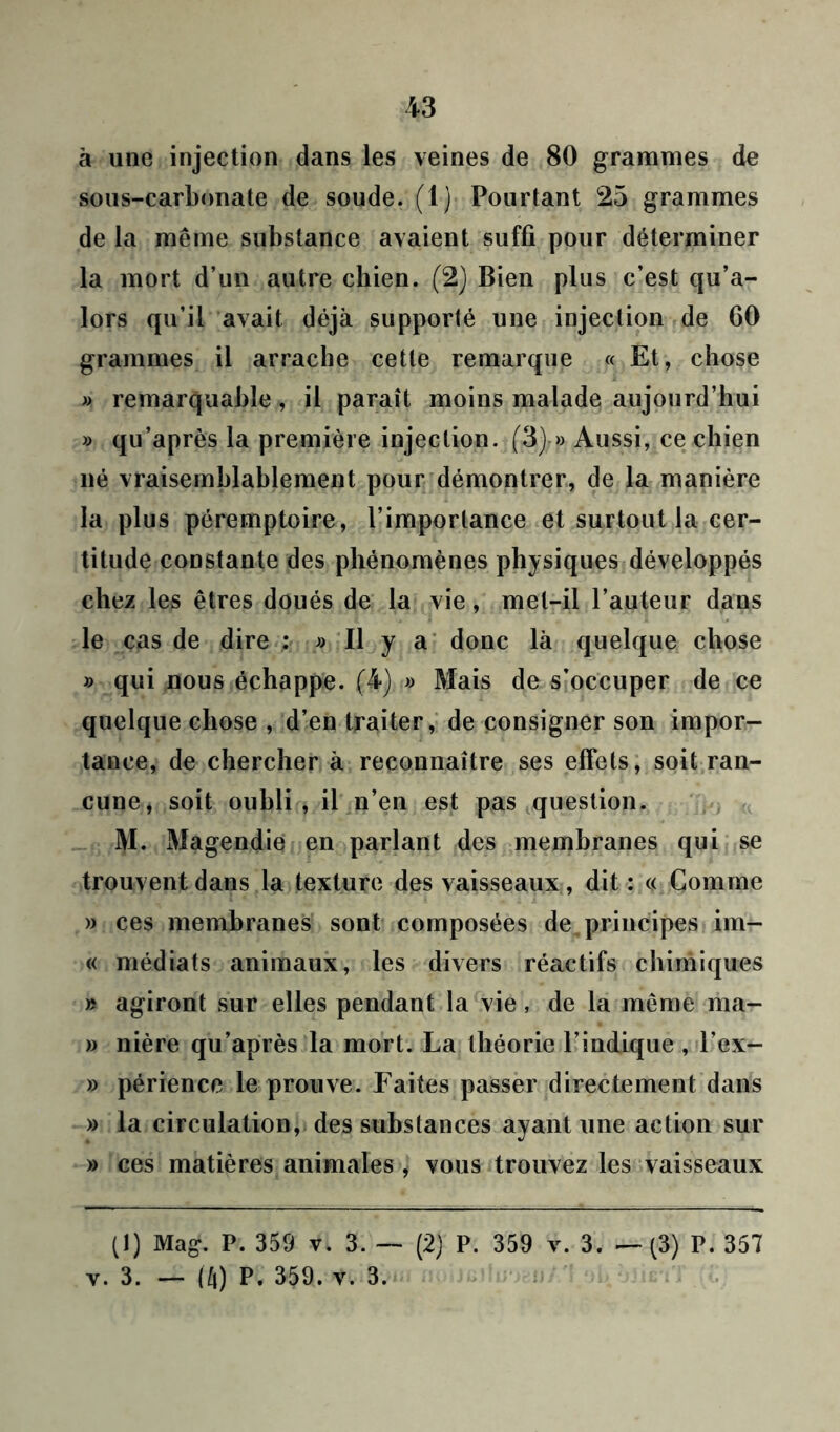 à une injection dans les veines de 80 grammes de sous-carbonate de soude. (1) Pourtant 25 grammes de la même substance avaient suffi pour déterminer la mort d’un autre chien. (2) Bien plus c’est qu’a- lors qu’il avait déjà supporté une injection de GO grammes il arrache cette remarque « Et, chose « remarquable, il paraît moins malade aujourd’hui » qu’après la première injection. (3) » Aussi, ce chien né vraisemblablement pour démontrer, de la manière la plus péremptoire, l’importance et surtout la cer- titude constante des phénomènes physiques développés chez les êtres doués de la vie, met-il l’auteur dans le cas de dire : » Il y a donc là quelque chose » qui nous échappe. (4) » Mais de s’occuper de ce quelque chose , d’en traiter, de consigner son impor- tance, de chercher à reconnaître ses effets, soit ran- cune, soit oubli , il n’en est pas question. M. Magendie en parlant des membranes qui se trouvent dans la texture des vaisseaux , dit : « Gomme » ces membranes sont composées de principes im- « médiats animaux, les divers réactifs chimiques » agiront sur elles pendant la vie, de la même ma- » nière qu’après la mort. La théorie l’indique , l’ex- » périence le prouve. Faites passer directement dans » la circulation, des substances ayant une action sur » ces matières animales , vous trouvez les vaisseaux (I) Mag. P. 359 v. 3. — (2) P. 359 v. 3. — (3) P. 357 v. 3. — (ft) P. 359. y. 3.