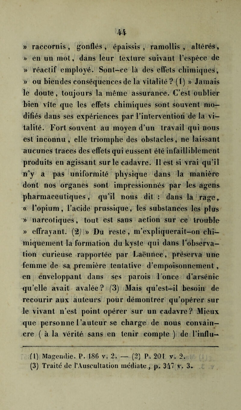 U » raccornis, gonflés, épaissis, ramollis, altérés, » en un mot, dans leur texture suivant l’espèce de » réactif employé. Sont-ce là des effets chimiques, » ou bien des conséquences de la vitalité ? (I) » Jamais le doute, toujours la même assurance. C’est oublier bien vite que les effets chimiques sont souvent mo- difiés dans ses expériences par l’intervention de la vi- talité. Fort souvent au moyen d’un travail qui nous est inconnu, elle triomphe des obstacles, ne laissant aucunes traces des effets qui eussent été infailliblement produits en agissant sur le cadavre. Il est si vrai qu’il n’y a pas uniformité physique dans la manière dont nos organes sont impressionnés par les agens pharmaceutiques, qu’il nous dit : dans la rage, « l’opium, l’acide prussique, les substances les plus » narcotiques, tout est sans action sur ce trouble » effrayant. (2J,» Du reste, m’expliquerait-on chi- miquement la formation du kyste qui dans l’observa- tion curieuse rapportée par Laënnec, préserva une femme de sa première tentative d’empoisonnement, en enveloppant dans ses parois l’once d’arsénic qu’elle avait avalée? (3) Mais qu’est-il besoin de recourir aux auteurs pour démontrer qu’opérer sur le vivant n’est point opérer sur un cadavre? Mieux que personne l’auteur se charge de nous convain- cre ( à la vérité sans en tenir compte ) de l’inilu- fl) Magendie. P. 186 v. 2. — (2) P. 201 v. 2.