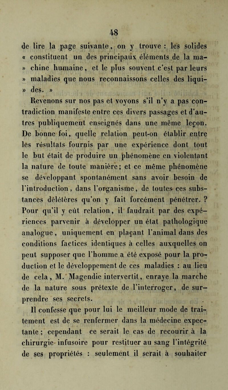 de lire la page suivante, on y trouve : les solides « constituent un des principaux éléments de la ma- » chine humaine, et le plus souvent c’est parleurs » maladies que nous reconnaissons celles des liqui- » des. » Revenons sur nos pas et voyons s’il n’y a pas con- tradiction manifeste entre ces divers passages et d’au- tres publiquement enseignés dans une même leçon. De bonne foi, quelle relation peut-on établir entre les résultats fournis par une expérience dont tout le but était de produire un phénomène en violentant la nature de toute manière; et ce même phénomène se développant spontanément sans avoir besoin de l’introduction, dans l’organisme, de toutes ces subs- tances délétères qu’on y fait forcément pénétrer. ? Pour qu’il y eut relation, il faudrait par des expé- riences parvenir à développer un état pathologique analogue, uniquement en plaçant l’animal dans des conditions factices identiques à celles auxquelles on peut supposer que l’homme a été exposé pour la pro- duction et le développement de ces maladies : au lieu de cela, M. Magendie intervertit, enraye la marche de la nature sous prétexte de l’interroger, de sur- prendre ses secrets. Il confesse que pour lui le meilleur mode de trai- tement est de se renfermer dans la médecine expec- tante ; cependant ce serait le cas de recourir à la chirurgie infusoire pour restituer au sang l’intégrité de ses propriétés : seulement il serait à souhaiter