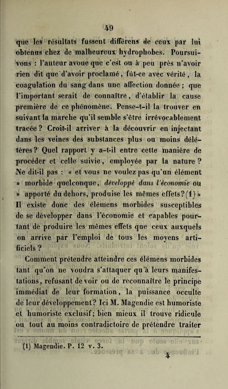 que les résultats fussent différens de ceux par lui obtenus chez de malheureux hydrophobes. Poursui- vons : l’auteur avoue que c’est ou à peu près n’avoir rien dit que d’avoir proclamé, fut-ce avec vérité, la coagulation du sang dans une affection donnée ; que l’important, serait de connaître, d’établir la cause première de ce phénomène. Pense-t-il la trouver en suivant la marche qu’il semble s’être irrévocablement tracée ? Croit-il arriver à la découvrir en injectant dans les veines des substances plus ou moins délé- tères? Quel rapport y a-t-il entre cette manière de procéder et celle suivie, employée par la nature ? Ne dit-il pas : « et vous ne voulez pas qu’un élément » morbide quelconque, développé dans l’économie ou » apporté du dehors, produise les mêmes effets ? (1) » Il existe donc des élémens morbides susceptibles de se développer dans l’économie et capables pour- tant de produire les mêmes effets que ceux auxquels on arrive par l’emploi de tous les moyens arti- ficiels ? Comment prétendre atteindre ces élémens morbides tant qu’on ne voudra s’attaquer qu’à leurs manifes- tations, refusant devoir ou de reconnaître le principe immédiat de leur formation, la puissance occulte de leur développement? Ici M. Magendie est humoriste et humoriste exclusif; bien mieux il trouve ridicule ou tout au moins contradictoire de prétendre traiter (1) Magendie. P. 12 v. 3. 4