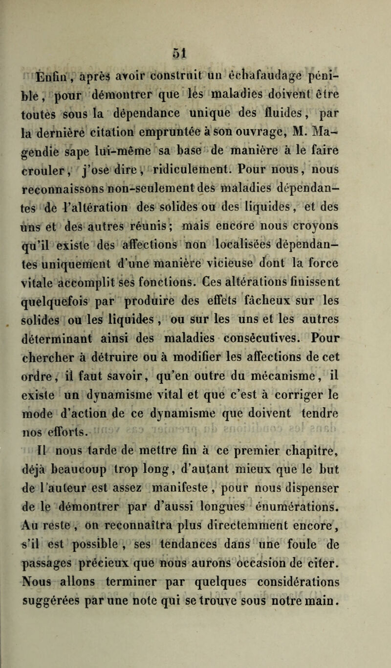 Eufin, après ayoir construit un échafaudage péni- ble , pour démontrer que lés maladies doivent être toutes sous la dépendance unique des fluides, par la dernière citation empruntée à son ouvrage, M. Ma- gendie sape lui-même sa base de manière à le faire crouler, j’ose dire, ridiculement. Pour nous, nous reconnaissons non-seulement des maladies dépendan- tes de l’altération des solides ou des liquides, et des uns et des autres réunis; mais encore nous croyons qu’il existe des affections non localisées dépendan- tes uniquement d’une manière vicieuse dont la force vitale accomplit ses fonctions. Ces altérations finissent quelquefois par produire des effets fâcheux sur les solides ou les liquides , ou sur les uns et les autres déterminant ainsi des maladies consécutives. Pour chercher à détruire ou à modifier les affections de cet ordre, il faut savoir, qu’en outre du mécanisme, il existe un dynamisme vital et que c’est à corriger le mode d’action de ce dynamisme que doivent tendre nos efforts. Il nous tarde de mettre fin à ce premier chapitre, déjà beaucoup trop long, d’autant mieux que le but de l’auteur est assez manifeste , pour nous dispenser de le démontrer par d’aussi longues énumérations. Au reste , on reconnaîtra plus directemment encore, s’il est possible , ses tendances dans une foule de passages précieux que nous aurons occasion de citer. Nous allons terminer par quelques considérations suggérées par une note qui se trouve sous notre main.