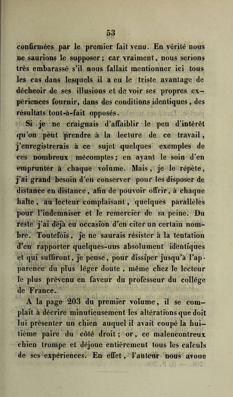 confirmées par le premier fait venu. En vérité nous ne saurions le supposer; car vraiment, nous serions très embarassé s’il nous fallait mentionner ici tous les cas dans lesquels il a eu le triste avantage de déclieoir de ses illusions et de voir ses propres ex- périences fournir, dans des conditions identiques , des résultats lout-à-fait opposés. Si je ne craignais d’affaiblir le peu d’intérêt qu’on peut prendre à la lecture de ce travail, j’enregistrerais à ce sujet quelques exemples de ces nombreux mécomptes; en ayant le soin d’en emprunter à chaque volume. Mais, je le répète, j’ai grand besoin d’en conserver pour les disposer de distance en distance, afin de pouvoir offrir, à chaque halte , au lecteur complaisant, quelques parallèles pour l’indemniser et le remercier de sa peine. Du reste j’ai déjà eu occasfon d’en citer un certain nom- bre. Toutefois, je ne saurais résister à la tentation d’en rapporter quelques-uns absolument identiques et qui suffiront, je pense, pour dissiper jusqu’à l’ap- parence du plus léger doute , même chez le lecteur le plus prévenu en faveur du professeur du collège de France,. A la pagfr 203 du premier volume, il se com- plaît à décrire minutieusement les altérations que doit lui présenter un chien auquel il avait coupé la hui- tième paire du côté droit ; or, ce malencontreux chien trompe et déjoue entièrement tous les calculs de ses expériences. En effet, l’auteur nous avoue