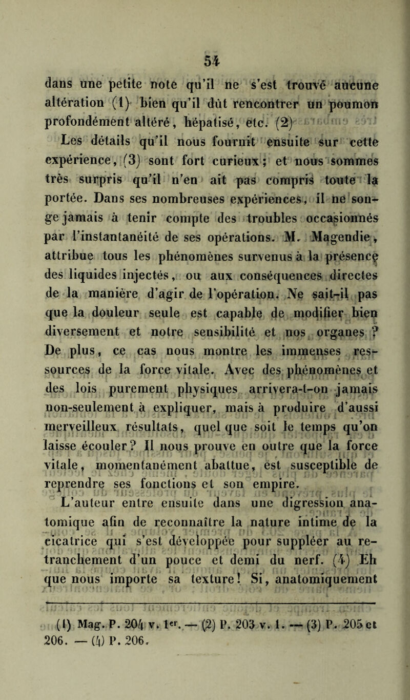 dans une petite note qu’il ne s’est trouvé aucune altération (1) bien qu’il dût rencontrer un poumon profondément altéré, hépatisé, etc. (2) Les détails qu’il nous fournit ensuite sur cette expérience, (3) sont fort curieux; et nous sommes très surpris qu’il n’en ait pas compris toute la portée. Dans ses nombreuses expériences, il ne son- ge jamais à tenir compte des troubles occasionnés par l’instantanéité de ses opérations. M. Magendie * attribue tous les phénomènes survenus à la présence des liquides injectés, ou aux conséquences directes de la manière d’agir de l’opération. Ne sait-il pas que la douleur seule est capable de modifier bien diversement et notre sensibilité et nos organes ? De plus, ce cas nous montre les immenses res^ sources de la force vitale. Avec des phénomènes et des lois purement physiques arrivera-t-on jamais non-seulement à expliquer, mais à produire d’aussi merveilleux résultats, quelque soit le temps qu’on laisse écouler ? Il nous prouve en outre que la force vitale, momentanément abattue, est susceptible de reprendre ses fonctions et son empire. L’auteur entre ensuite dans une digression ana- tomique afin de reconnaître la nature intime de la cicatrice qui s’est développée pour suppléer au re- tranchement d’un pouce et demi du nerf. (4) Eh que nous importe sa texture ! Si, anatomiquement (I) Mag. P. 204 v. 1er. — (2) P. 205 v. 1.— (3) P. 205 et 206. — (li) P. 206.