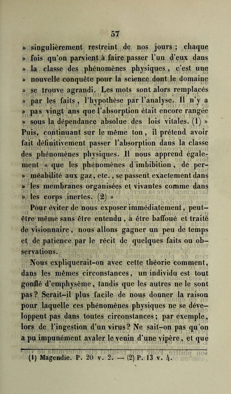 » singulièrement restreint de nos jours ; chaque « fois qu’on parvient à faire passer l’un d’eux dans » la classe des phénomènes physiques , c’est une d nouvelle conquête pour la science dont le domaine » se trouve agrandi. Les mots sont alors remplacés » par les faits , l’hypothèse par l’analyse. Il n’y a » pas vingt ans que l’absorption était encore rangée »> sous la dépendance absolue des lois vitales. (1) » Puis, continuant sur le même ton , il prétend avoir fait définitivement passer l’absorption dans la classe des phénomènes physiques. Il nous apprend égale- ment « que les phénomènes d ’imbibition , de per- » méabilité aux gaz, etc., se passent exactement dans » les membranes organisées et vivantes comme dans » les corps inertes. (2) » Pour éviter de nous exposer immédiatement, peut- être même sans être entendu, à être baffoué et traité de visionnaire, nous allons gagner un peu de temps et de patience par le récit de quelques faits ou ob- servations. Nous expliquerait-on avec cette théorie comment, dans les mêmes circonstances, un individu est tout gonflé d’emphysème, tandis que les autres ne le sont pas ? Serait-il plus facile de nous donner la raison pour laquelle ces phénomènes physiques ne se déve- loppent pas dans toutes circonstances ; par exemple, lors de l’ingestion d’un virus? Ne sait-on pas qu’on a pu impunément avaler le venin d’une vipère, et que