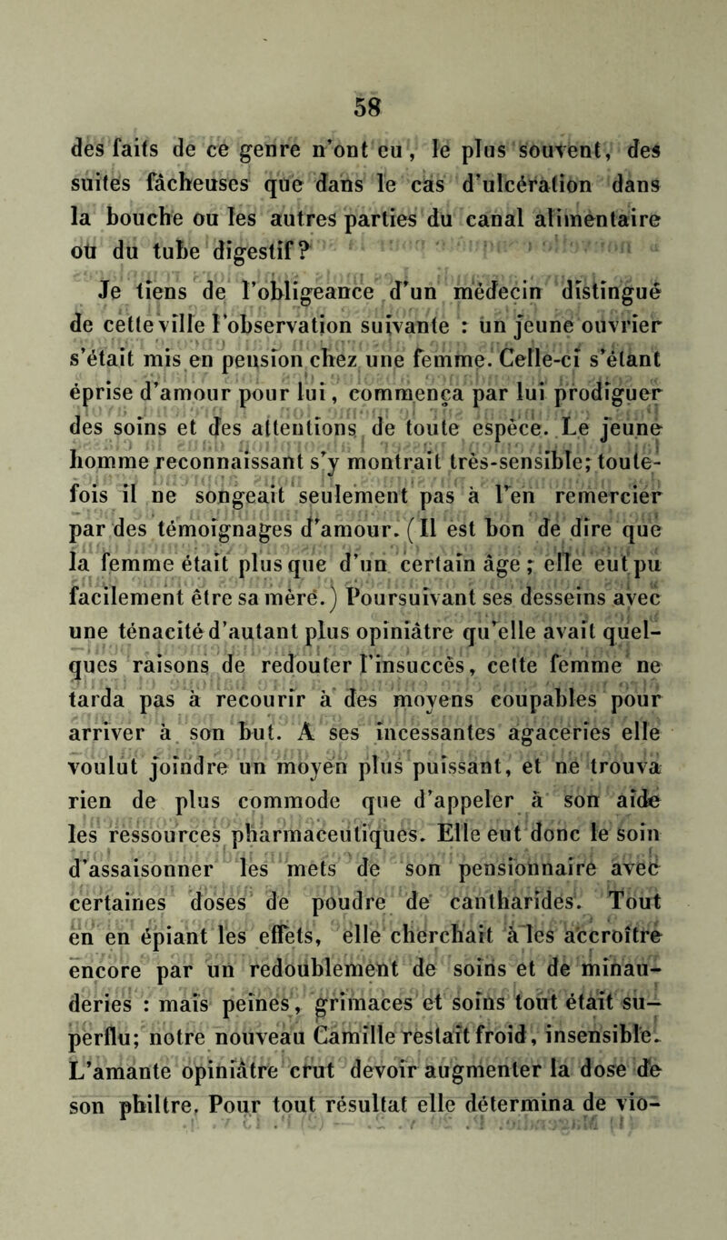 des faits de ce genre n’ont eu, le plus souvent, des suites fâcheuses que dans le cas d’ulcération dans la bouche ou les autres parties du canal alimentaire oti du tube digestif? Je tiens de l’obligeance d’un médecin distingué de cette ville l’observation suivante : un jeune ouvrier s’était mis en pension chez une femme. Celle-ci s’étant éprise d’amour pour fui , commença par lui prodiguer des soins et des attentions de toute espèce. Le jeune homme reconnaissant s’y montrait très-sensible; toute- fois il ne songeait seulement pas à Péri remercier par des témoignages d’amour. (Il est bon de dire que la femme était plus que d’un certain âge ; elle eut pu facilement être sa mère.) Poursuivant ses desseins avec une ténacité d’autant plus opiniâtre qu’elle avait quel- ques raisons de redouter l’insuccès, cette femme ne tarda pas à recourir à des moyens coupables pour arriver à son but. A ses incessantes agaceries elle voulut joindre un moyen plus puissant, et ne trouva rien de plus commode que d’appeler à son aide les ressources pharmaceutiques. Elle eut donc le soin d’assaisonner les mets de son pensionnaire aveé certaines doses de poudre de cantharides1. Tout en en épiant les effets, elle cherchait a ies accroître encore par un redoublement de soins et de minau- deries : mais peines , grimaces et soins tout était su- perflu; notre nouveau Camille restait froid, insensible. L’amante opiniâtre crut devoir augmenter la dose de son philtre. Pour tout résultat elle détermina de vio-