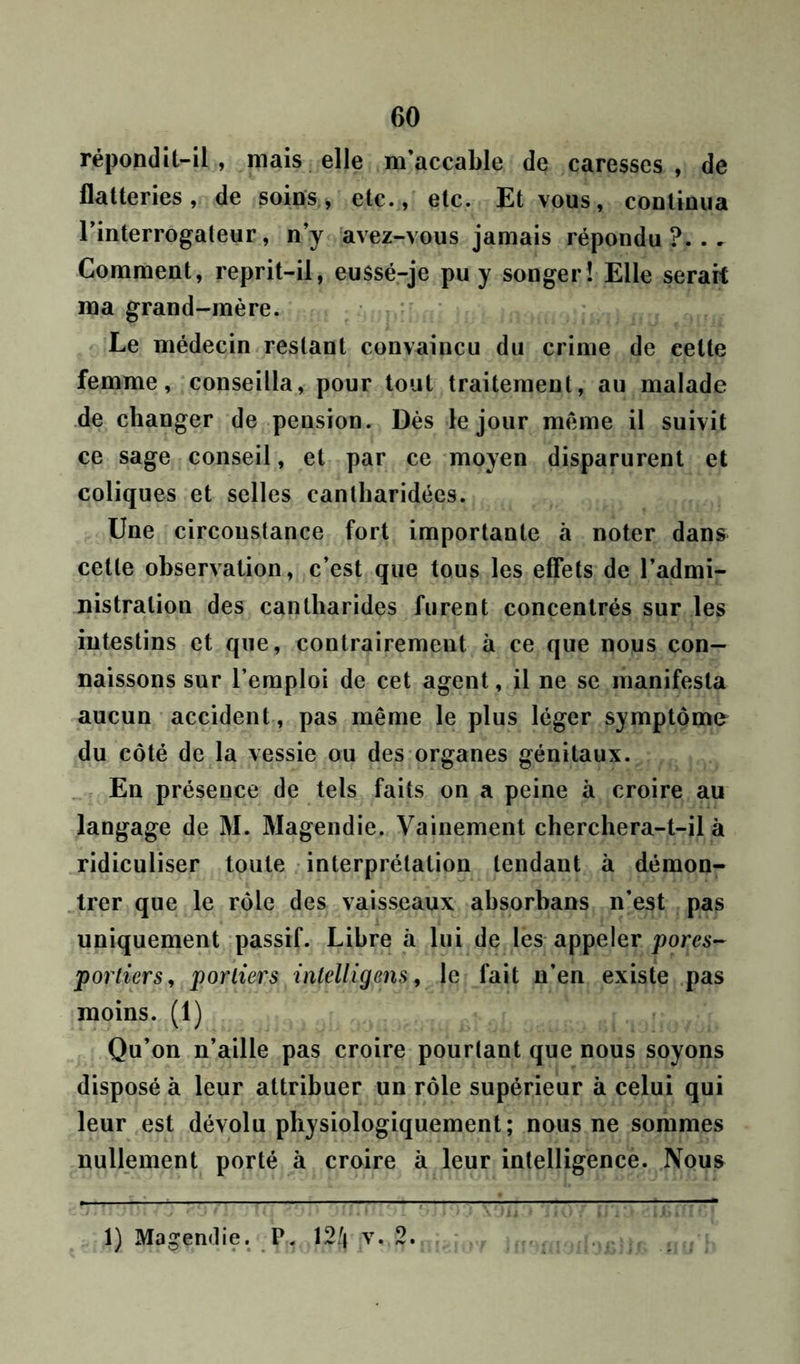 répondit-il, mais elle m’accable de caresses, de flatteries, de soins > etc., etc. Et vous, continua l’interrogateur, n’y avez-vous jamais répondu?... Comment, reprit-il, eu$sé-je pu y songer! Elle serait ma grand-mère. Le médecin restant convaincu du crime de celte femme, conseilla, pour tout traitement, au malade de changer de pension. Dès le jour meme il suivit ce sage conseil, et par ce moyen disparurent et coliques et selles cantharidées. Une circonstance fort importante à noter dans cette observation, c’est que tous les effets de l’admi- nistration des cantharides furent concentrés sur les intestins et que, contrairement à ce que nous con- naissons sur l’emploi de cet agent, il ne se manifesta aucun accident, pas même le plus léger symptôme du côté de la vessie ou des organes génitaux. En présence de tels faits on a peine à croire au langage de M. Magendie. Vainement cherchera-t-il à ridiculiser toute interprétation tendant à démon- trer que le rôle des vaisseaux absorhans n’est pas uniquement passif. Libre à lui de les appeler pores- portiers, portiers intelligens, le fait n’en existe pas moins. (1) Qu’on n’aille pas croire pourtant que nous soyons disposé à leur attribuer un rôle supérieur à celui qui leur est dévolu physiologiquement; nous ne sommes nullement porté à croire à leur intelligence. Nous