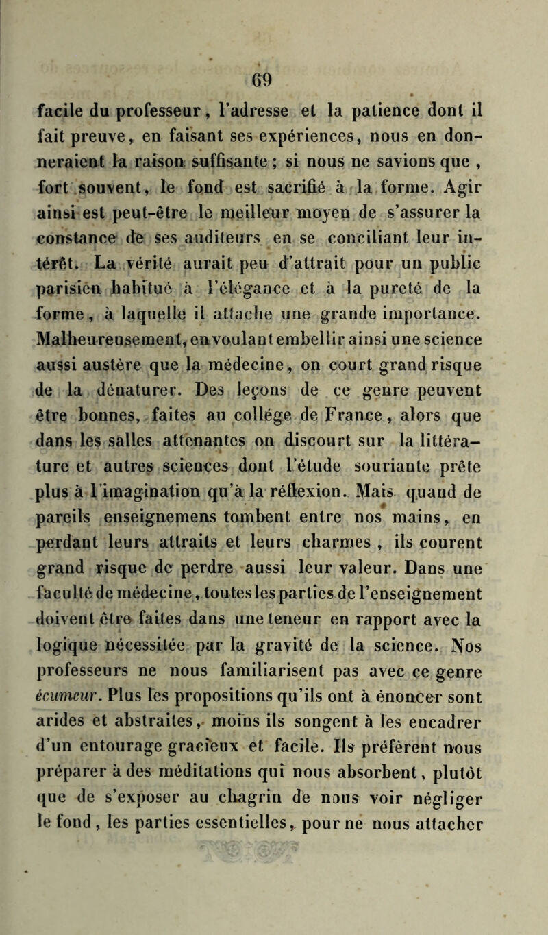 facile du professeur, l’adresse et la patience dont il fait preuve, en faisant ses expériences, nous en don- neraient la raison suffisante ; si nous ne savions que , fort souvent, le fond est sacrifié à la forme. Agir ainsi est peut-être le meilleur moyen de s’assurer la constance de ses auditeurs en se conciliant leur in- térêt. La vérité aurait peu d’attrait pour un public parisien habitué à l’élégance et à la pureté de la forme, à laquelle il attache une grande importance. Malheureusement, en voulant embellir ainsi une science aussi austère que la médecine , on court grand risque de la dénaturer. Des leçons de ce genre peuvent être bonnes, faites au collège de France, alors que dans les salles attenantes on discourt sur la littéra- ture et autres sciences dont L’étude souriante prête plus à l’imagination qu’à la réflexion. Mais quand de pareils enseignemens tombent entre nos mains, en perdant leurs attraits et leurs charmes , ils courent grand risque de perdre aussi leur valeur. Dans une faculté de médecine, toutesles parties de l’enseignement doivent être faites dans une teneur en rapport avec la logique nécessitée par la gravité de la science. Nos professeurs ne nous familiarisent pas avec ce genre écumeur. Plus les propositions qu’ils ont à énoncer sont arides et abstraites, moins ils songent à les encadrer d’un entourage gracieux et facile. Ils préfèrent nous préparer à des méditations qui nous absorbent, plutôt que de s’exposer au chagrin de nous voir négliger le fond , les parties essentielles, pour ne nous attacher