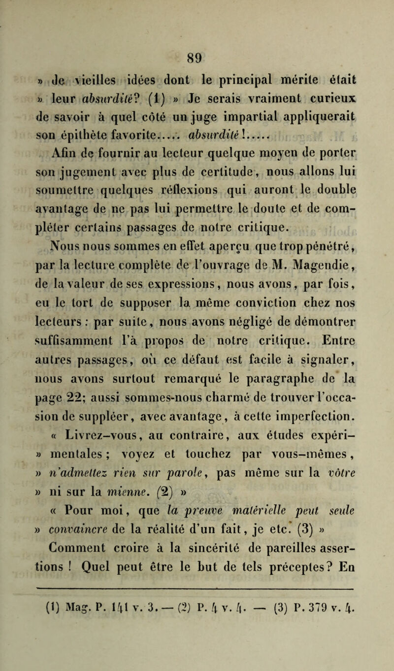 » Je vieilles idées dont le principal mérite était » leur absurdité? (1) » Je serais vraiment curieux de savoir à quel côté un juge impartial appliquerait son épithète favorite absurdité l Afin de fournir au lecteur quelque moyen de porter son jugement avec plus de certitude, nous allons lui soumettre quelques réflexions qui auront le double avantage de ne pas lui permettre le doute et de com- pléter certains passages de notre critique. Nous nous sommes en effet aperçu que trop pénétré, par la lecture complète de l’ouvrage de M. Magendie, de la valeur de ses expressions, nous avons, par fois, eu le tort de supposer la même conviction chez nos lecteurs : par suite, nous avons négligé de démontrer suffisamment l’à propos de notre critique. Entre autres passages, où ce défaut est facile à signaler, nous avons surtout remarqué le paragraphe de la page 22; aussi sommes-nous charmé de trouver l’occa- sion de suppléer, avec avantage, à cette imperfection. « Livrez-vous, au contraire, aux études expéri- » mentales ; voyez et touchez par vous-mêmes, » n’admettez rien sur parole, pas même sur la vôtre » ni sur la mienne. (2) » « Pour moi, que la preuve matérielle peut seule » convaincre de la réalité d’un fait, je etc. (3) » Comment croire à la sincérité de pareilles asser- tions ! Quel peut être le but de tels préceptes? En