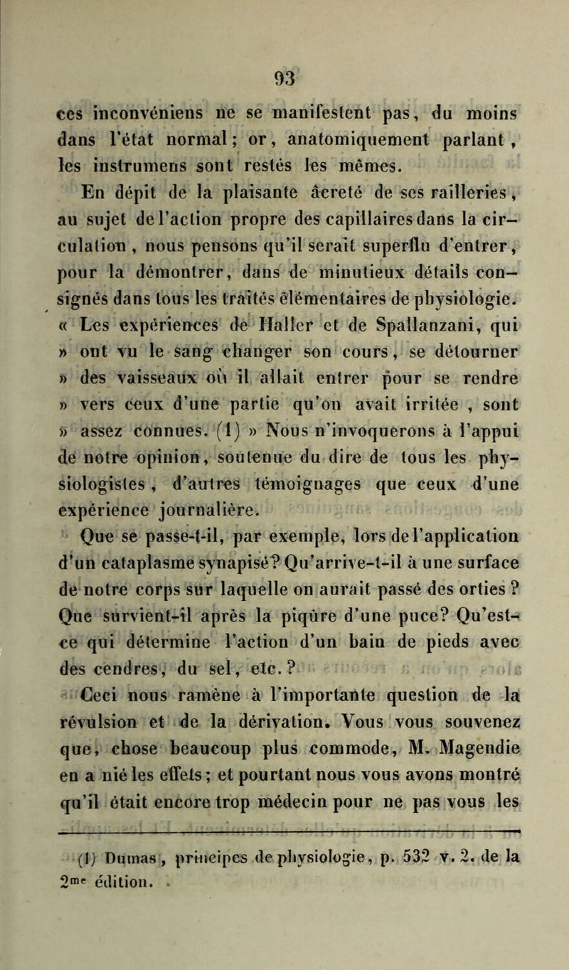 ces inconvéniens ne se manifestent pas, du moins dans l’état normal ; or, anatomiquement parlant , les instrumens sont restés les mêmes. En dépit de la plaisante âcreté de ses railleries, au sujet de l’action propre des capillaires dans la cir- culation , nous pensons qu’il serait superflu d’entrer, pour la démontrer, dans de minutieux détails con- signés dans tous les traités élémentaires de physiologie. « Les expériences de Haller et de Spallanzani, qui » ont vu le sang changer son cours, se détourner » des vaisseaux où il allait entrer pour se rendre » vers ceux d’une partie qu’on avait irritée , sont » assez connues. (1) » Nous n’invoquerons à l’appui de notre opinion, soutenue du dire de tous les phy- siologistes , d’autres témoignages que ceux d’une expérience journalière. Que se passe-t-il, par exemple, lors de l’application d’un cataplasme synapisé? Qu’arrive-t-il à une surface de notre corps sur laquelle on aurait passé des orties ? Que survient-il après la piqûre d’une puce? Qu’est- ce qui détermine l’action d’un hain de pieds avec des cendres, du sel, etc.? Ceci nous ramène à l’importante question de la révulsion et de la dérivation. Vous vous souvenez que, chose beaucoup plus commode, M. Magendie en a nié les effets ; et pourtant nous vous avons montré qu’il était encore trop médecin pour ne pas vous les (1) Dumas, principes de physiologie, p. 532 v. 2. de la 2me édition. *