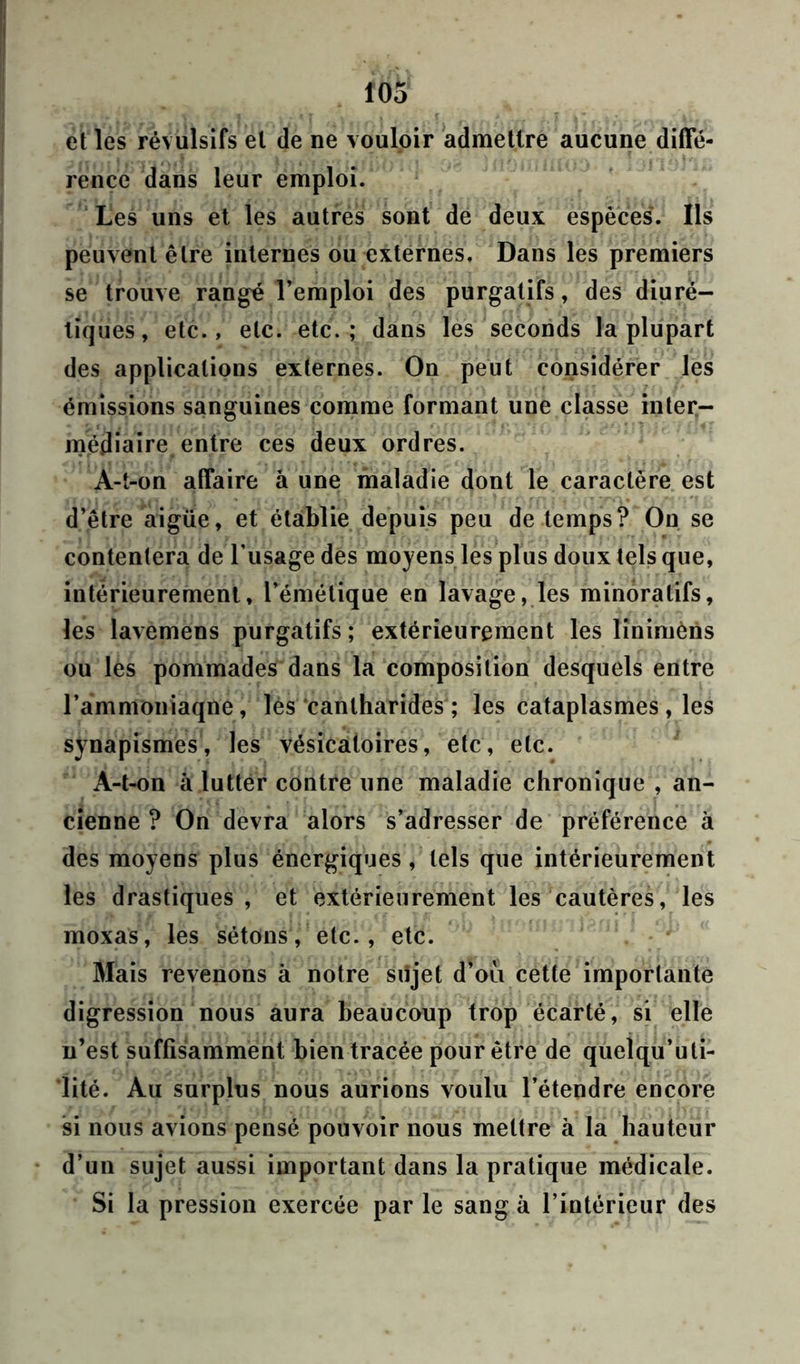 Î05 et les révulsifs et de ne vouloir admettre aucune diffé- rence dans leur emploi. Les uns et les autres sont de deux espèces. Ils peuvent être internes ou externes. Dans les premiers se trouve rangé l’emploi des purgatifs, des diuré- tiques, etc., etc. etc.; dans les seconds la plupart des applications externes. On peut considérer les émissions sanguines comme formant une classe inter- médiaire entre ces deux ordres. A-t-on affaire à une maladie dont le caractère est d’être aigüe, et établie depuis peu de temps? Ou se contentera de l’usage des moyens les plus doux tels que, intérieurement, l’émétique en lavage, les minôralifs, les lavemens purgatifs ; extérieurement les linimèns ou les pommades dans la composition desquels entre l’ammoniaqne, lès cantharides ; les cataplasmes, les synapismes, les vésicatoires, etc, etc. À-t-on à lutter contre une maladie chronique , an- cienne ? On devra alors s’adresser de préférence à des moyens plus énergiques , tels que intérieurement les drastiques, et extérieurement les cautères, les moxas, les sétons, etc., etc. Mais revenons à notre sujet d’oii cette importante digression nous aura beaucoup trop écarté, si elle n’est suffisamment bien tracée pour être de quelqu’uti- lité. Au surplus nous aurions voulu l’étendre encore si nous avions pensé pouvoir nous mettre à la hauteur d’un sujet aussi important dans la pratique médicale. Si la pression exercée par le sang à l’intérieur des