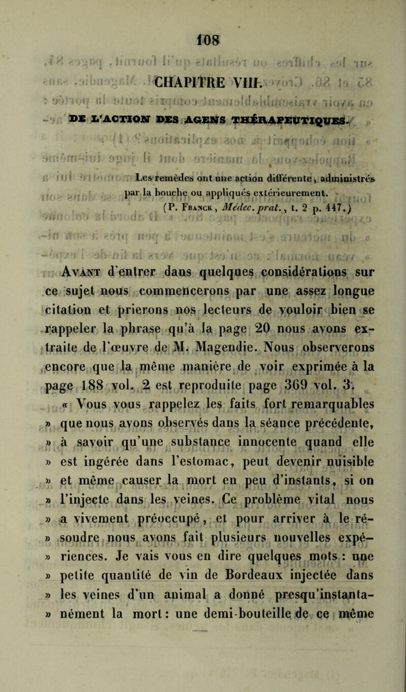 CHAPITRE VIII. ! ?>•>'•'« ( ■<; üi flîUO} - I<T(iIOJ jU3îj|:.ml i» ''.lo’F f lio/f» ilL) BS L’ACTION DSS AGENS THÉRAPEUTIQUES. u fi1 , HQOfi fi*)lloZd 30 U- jî; ! Itifîjf' flOlj u •’ Les remèdes ont une action différente, administrés par la bouche ou appliqués extérieurement. (P. Franck, Médec.prat., t. 2 p. 447.) : Ayant d'entrer dans quelques considérations sur ce sujet nous commencerons par une assez longue citation et prierons nos lecteurs de vouloir bien se rappeler la phrase qu’à la page 20 nous avons ex- traite de l'œuvre de M. Magendie. Nous observerons encore que la même manière de voir exprimée à la page 188 vol. 2 est reproduite page 369 vol. 3. « Vous vous rappelez les faits fort remarquables » que nous avons observés dans la séance précédente, » à savoir qu’une substance innocente quand elle » est ingérée dans l’estomac, peut devenir nuisible « et même causer la mort en peu d’instants, si on » l’injecte dans les veines. Ce problème vital nous » a vivement préoccupé, et pour arriver à le ré- » soudre nous avons fait plusieurs nouvelles expé- » riences. Je vais vous en dire quelques mots : une » petite quantité de vin de Bordeaux injectée dans » les veines d’un animal a donné presqu’instanta- » nément la mort: une demi bouteille de ce même