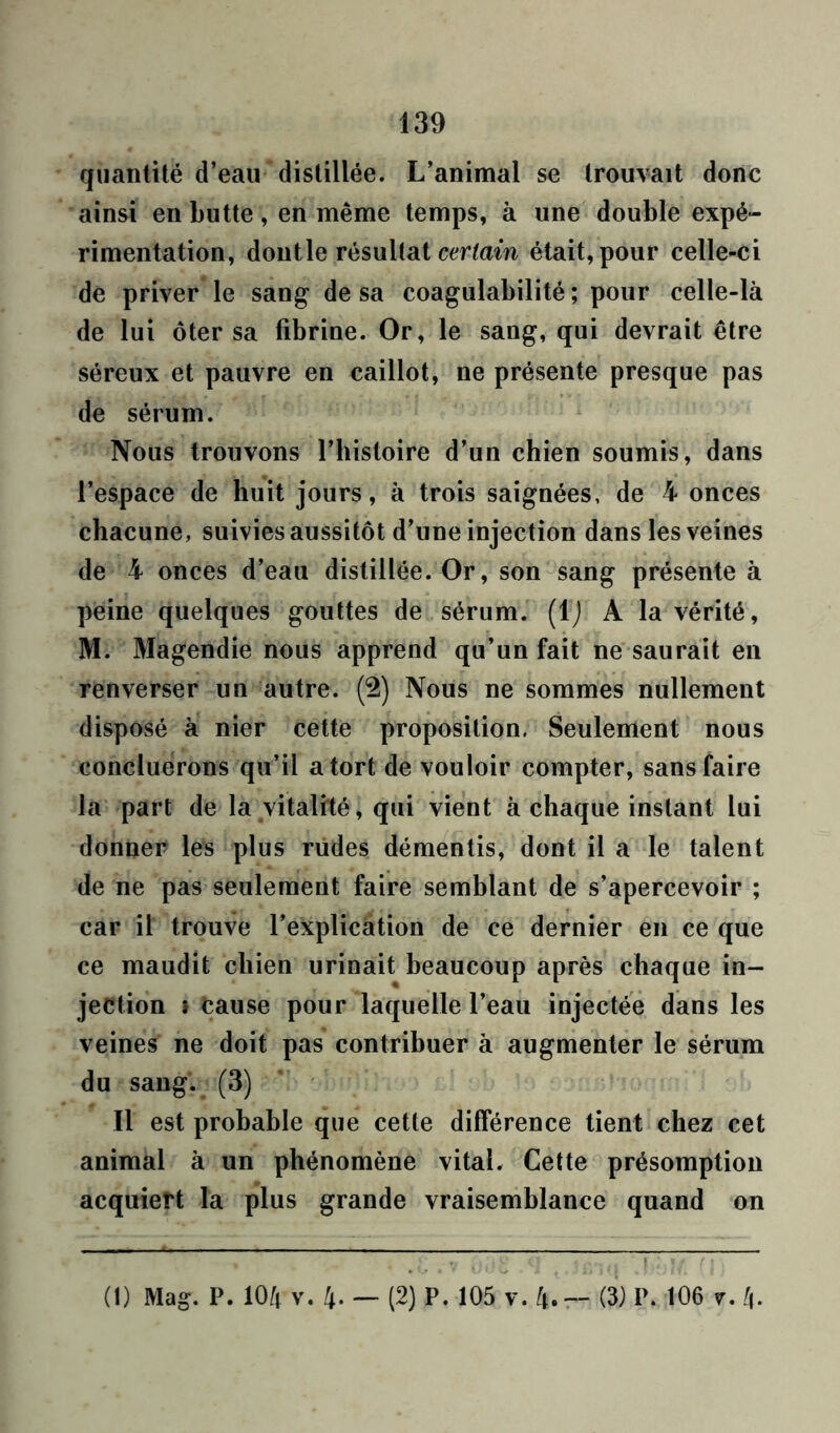 quantité d’eau distillée. L’animal se trouvait donc ainsi en butte, en même temps, à une double expé- rimentation, doutle résultat certain était, pour celle-ci de priver le sang de sa coagulabilité ; pour celle-là de lui ôter sa fibrine. Or, le sang, qui devrait être séreux et pauvre en caillot, ne présente presque pas de sérum. Nous trouvons l’histoire d’un chien soumis, dans l’espace de huit jours, à trois saignées, de 4 onces chacune, suivies aussitôt d’une injection dans les veines de 4 onces d’eau distillée. Or, son sang présente à peine quelques gouttes de sérum. (1) A la vérité, M. Magendie nous apprend qu’un fait ne saurait en renverser un autre. (2) Nous ne sommes nullement disposé à nier cette proposition. Seulement nous concluerons qu’il a tort de vouloir compter, sans faire la part de la vitalité, qui vient à chaque instant lui donner les plus rudes démentis, dont il a le talent de ne pas seulement faire semblant de s’apercevoir ; car il trouve l’explication de ce dernier en ce que ce maudit chien urinait beaucoup après chaque in- jection i cause pour laquelle l’eau injectée dans les veines ne doit pas contribuer à augmenter le sérum du sang. (3) Il est probable que cette différence tient chez cet animal à un phénomène vital. Cette présomption acquiert la plus grande vraisemblance quand on