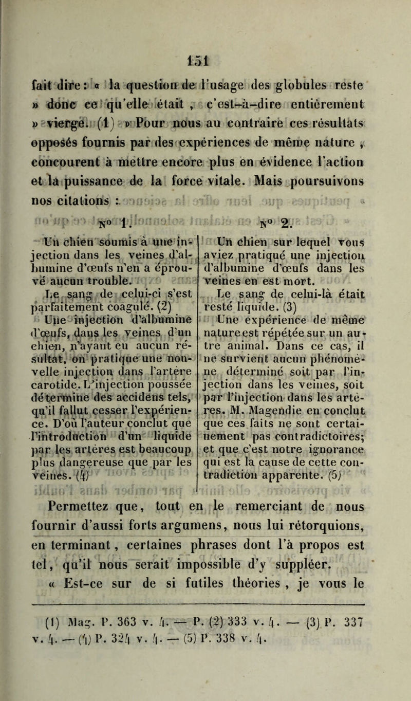 fait dire : a la question de l’usage des globules reste » donc ce qu'elle était , c’est-à-dire entièrement ï> vierge. (1) » Pour nous au contraire ces résultats opposés fournis par des expériences de même nature , concourent à mettre encore plus en évidence l’action et la puissance de la force vitale. Mais poursuivons nos citations IP 1. Un chien soumis à une in- jection dans les veines d’al- bumine d’œuts n’en a éprou- ve aucun trouble. Le sang de celui-ci s’est parfaitement coagulé. (2) Une injection d’albuminé d’œufs, dans les veines d’un chien, n’ayant eu aucun ré- sultat, on pratique une nou- velle injection dans l’artère carotide. t/injection poussée détermine des accidens tels, qu’il fallut cesser l’expérien- ce. D’où l’auteur conclut que l’introduction d’un liquide par les artères est beaucoup plus dangereuse que par les veines. (4) is° 2. Un chien sur lequel vous aviez pratiqué une injection d’albumine d’œufs dans les veines en est mort. Le sang de celui-là était resté liquide. (3) Une expérience de même natureest répétée sur un au- tre animal. Dans ce cas, il ne survient aucun phénomè- ne déterminé soit par l’in- jection dans les veines, soit par l’injection dans les artè- res. M. Magendie en conclut que ces faits ne sont certai- nement pas contradictoires; et que c’est notre ignorance qui est la cause de cette con- tradiction apparente. & Permettez que, tout en le remerciant de nous fournir d’aussi forts argumens, nous lui rétorquions, en terminant, certaines phrases dont l’à propos est tel, qu’il nous serait impossible d’y suppléer. « Est-ce sur de si futiles théories , je vous le (1) Mag. P. 363 v. /(. — P. (2) 333 v. 4. — (3) P. 337 v. 4, (4) P. 324 V. 4‘ — (5) P. 338 v. 4