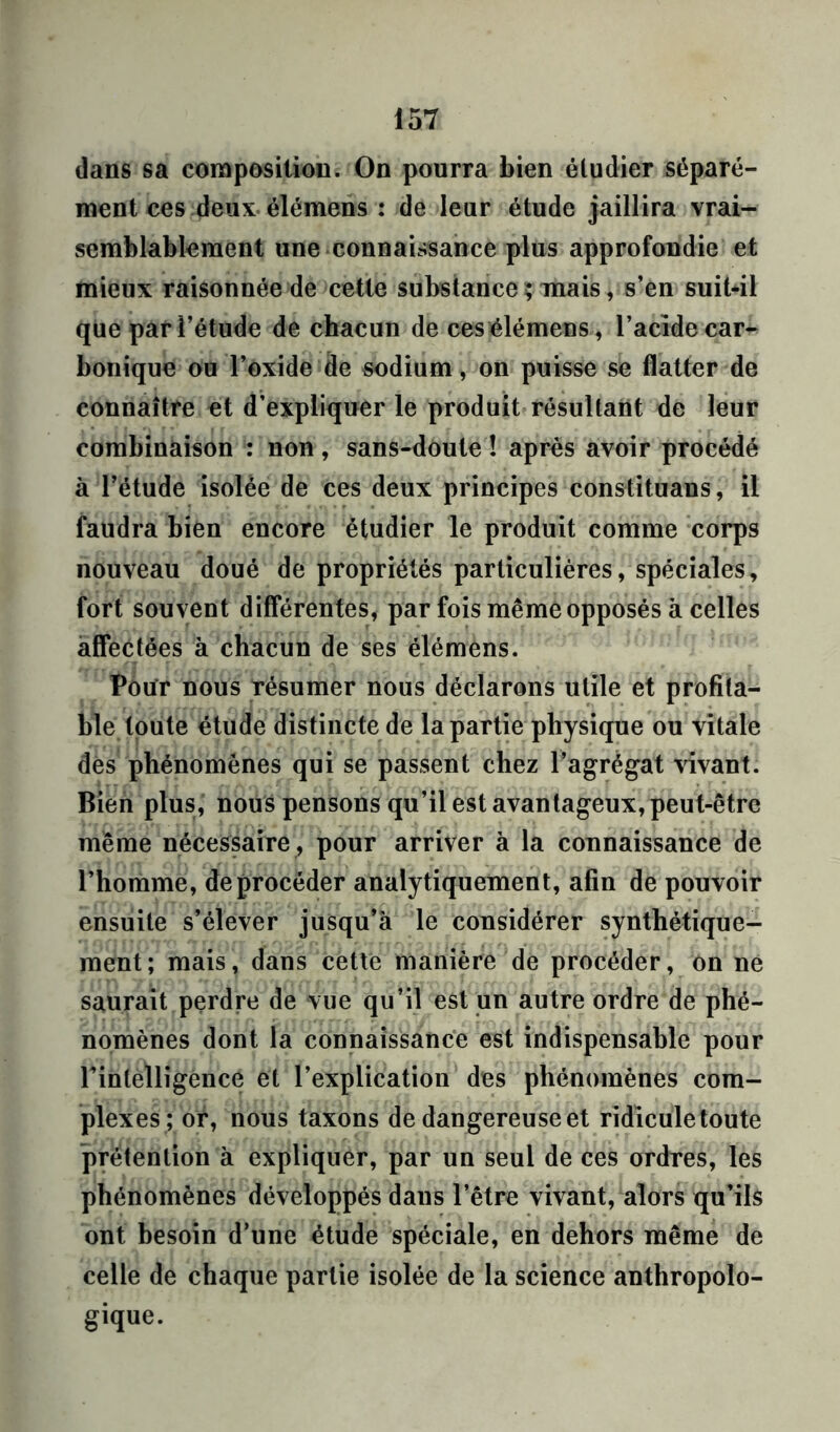 dans sa composition. On pourra bien étudier séparé- ment ces deux élémens : de leur étude jaillira vrai- semblablement une connaissance plus approfondie et mieux raisonnée de cette substance; mais, s’en suit-il que par l’étude de chacun de ces élémens, l’acide car- bonique ou l’oxide de sodium, on puisse se flatter de connaître et d’expliquer le produit résultant de leur combinaison : non, sans-doute ! après avoir procédé à l’étude isolée de ces deux principes constituans, il faudra bien encore étudier le produit comme corps nouveau doué de propriétés particulières, spéciales, fort souvent différentes, par fois même opposés à celles affectées à chacun de ses élémens. Pour nous Tésumer nous déclarons utile et profita- ble toute étude distincte de la partie physique ou vitale des phénomènes qui se passent chez l’agrégat vivant. Bien plus, nous pensons qu’il est avantageux, peut-être même nécessaire , pour arriver à la connaissance de l’homme, deprocéder analytiquement, afin de pouvoir ensuite s’élever jusqu’à le considérer synthétique- ment; mais, dans cette manière de procéder, on ne saurait perdre de vue qu’il est un autre ordre de phé- nomènes dont la connaissance est indispensable pour l’intelligence et l’explication des phénomènes com- plexes; or, nous taxons de dangereuse et ridicule toute prétention à expliquer, par un seul de ces ordres, les phénomènes développés daus l’être vivant, alors qu’ils ont besoin d’une étude spéciale, en dehors même de celle de chaque partie isolée de la science anthropolo- gique.