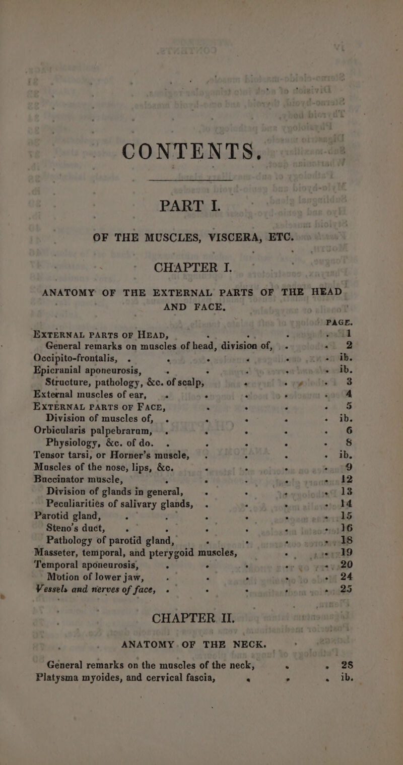 CONTENTS. PART I. OF THE MUSCLES, VISCERA, ETC. CHAPTER | ANATOMY OF THE EXTERNAL PARTS OF THE HEAD AND FACE, ) PAGE. EXTERNAL PARTS OF HEAD, 5 : outhd General remarks on muscles of head, division ) &lt;2 Occipito-frontalis, 4 - ‘ d an ab. Epicranial aponeurosis, - . : saat. Structure, pathology, &amp;c. of scalp, . syplodied 8 External muscles of ear, « ‘ ‘4 @ «oo G@ EXTERNAL PARTS OF FAcr, ‘ : . cere Division of muscles of, . . ° : , Ds Orbicularis palpebraram, . . . : » 16 Physiology, &amp;c. of do. . . ° ° &gt; as Tensor tarsi, or Horner’s muscle, . s : &gt;». ab. Mascles of the nose, lips, &amp;c. “ 4 5 are) Buccinator muscle, : ° : . » 12 Division of glands in general, _. . . of 18 Pecaliarities of salivary glands, . . . + 14 Parotid gland, ‘ ’ ° ° a - 15 Steno’s duct, F ;: : ‘ - 16 Pathology of parotid gtand,' . . R wee Masseter, temporal, and pterygoid muscles, ©. op serekd Temporal aponeurosis, . ° . oy €o raver” Motion of lower jaw, ‘ . . en to abel 24 Vessels and nerves of face, -«— . . ’ », 25 CHAPTER II. ANATOMY .OF THE NECK. © General remarks on the muscles of the neck, ‘ -2 as Platysma myoides, and cervical fascia, ® . =) Tha