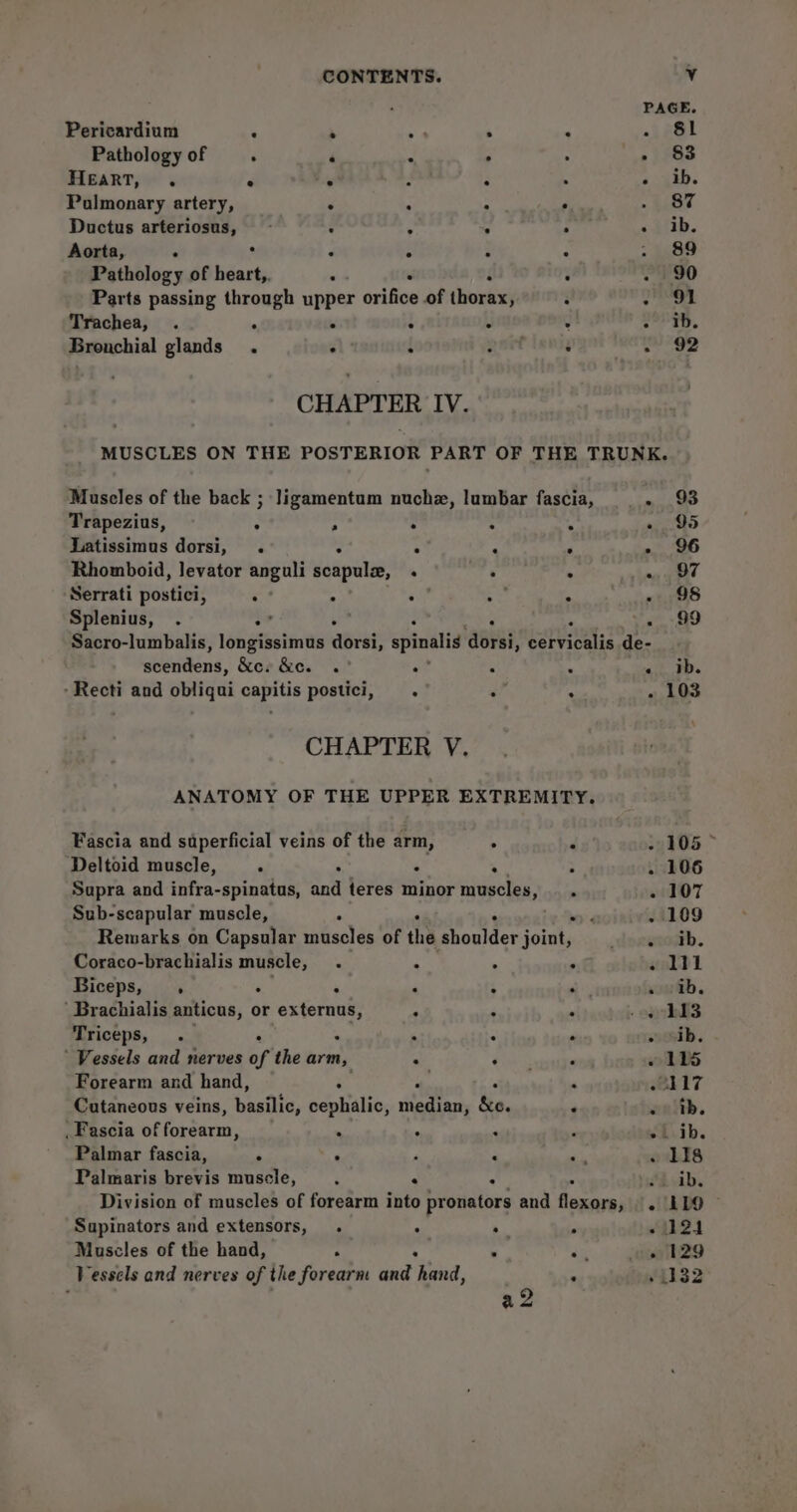a2 PAGE. Pericardium : s ss . : ~inOt Pathologyof . ‘ c , - 83 Heart, . 7 hy : + ib. Pulmonary artery, . . : : 87 Ductus arteriosus, F ; - : «ib. Aorta, ‘ ° 4 é é : 89 Parts passing through upper orifice of thorax ; 3 2 OL Trachea, . e ‘ H i 4 22206. Bronchial glands. - ‘ anet : eae CHAPTER IV. MUSCLES ON THE POSTERIOR PART OF THE TRUNK. Muscles of the back ; Jigamentum nuchzx, lumbar fascia, _. 93 Trapezius, ° ; . : . «95 Latissimus dorsi, . . 7 . » 96 Rhomboid, levator anguli scapular, . ed) siaa ge Serrati poutiel : ° : ° «+98 Splenius, . o” 99 Sacro-lumbalis, longissimus abiatis spinalis ‘abeat, yaaa re de- |. etdens, &amp;ev &amp;ew .” Z x a a -Recti and obliqui capitis postici, . : : . 103 CHAPTER V. ANATOMY OF THE UPPER EXTREMITY. Fascia and superficial veins of the arm, ; 4 105 Deltoid muscle, ‘ e : . 106 Supra and infra-spinatas, and teres minor tinctt - 107 Sub-scapular muscle, ° sig. the . 109 Remarks on Capsular muscles of the Bresltet joint, ssoutb. Coraco-brachialis c ishas “ ‘ . . sald Biceps, , ‘ * 4 a, sould. ‘ Brachialis anticus, or ee  ‘ * . 113 ‘AFICeps, « : . . adh. ' Vessels and nerves of the arm, : Oo Lee oD DS Forearm and hand, ‘ , , 117 Cutaneous veins, basilic, cephalic, atin &amp;e. ‘ ealth. _Pascia of forearm, . x ei.ib. Palmar fascia, Pn ‘ F : 118 Palmaris brevis muscle, : . : ib. Division of muscles of forearm into pronators and flexors, - LLO Supinators and extensors, . : . . - 24 Muscles of the hand, 7 é ¢ Pe - 129 Vessels and nerves of the forearm and hand, . “1132