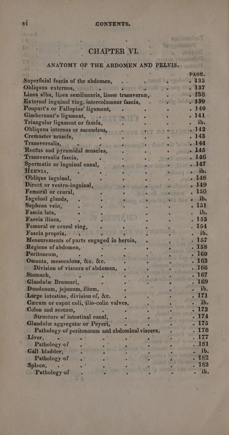 ° CHAPTER VI. Obliquus externus, Gimbernaut’s ligament, Cremaster muscle, Transversalis, Transversalis fascia, Spermatic or inguinal canal, HERNIA, Oblique inguinal, Direct or yentro-inguinal, Femoral or crural, Inguinal glands, .— Saphena vein, . Fascia lata, . Fascia jliaca, A Femoral or crural ring, Fascia propria, : Regions of abdomen, Peritoneum, ° ° e go, Stomach, Glandulz Brunneri, Duodenum, jejunum, ilium, e Colon and rectum, Liver, sat ° Pathology of . Gall. bladder, Pathology-of .° Spleen, a pat Pathologyof . * eS a i ee a! .