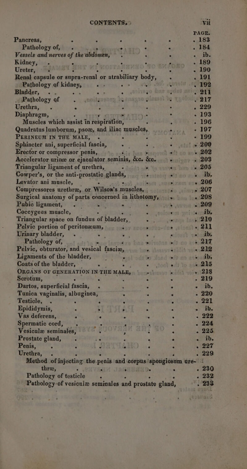 Pancreas, . : : Pathology of, . _... o: Vessels and nerves of the abdomen, : Kidney, . e . : Ureter, « Pathology af ew ace . Bladder, .. ‘ ein ° Pathology of oihie F 19 Urethra, . * : . Diaphragm, ws Muscles which bbstat 7 in HN fain PERINEUM IN THE MALE, . . Sphincter ani, superficial fascia, : Erector or compressor penis, Triangular ligament of urethra, : Cowper’s, or the anti-prostatic glands, Levator ani muscle, . . * Pubic ligament, . ett . Coccygeas muscle, Pelvic portion of peritonzum, 5 Urinary bladder, . ae — Pathology of,  Pelvic, obturator, and vesical bracing Ligaments of the bladder, ‘ ‘ Coats of the bladder, “ so ORGANS OF GENERATION IN THE MALE, Scrotum, ° : Dartos, superficial fascia, . Tunica vaginalis, albuginea, Testicle, . ° ‘ ° Epididymis, : . ° Vas deferens, ° ‘ R Spermatic cord, . bs P Vesicule seminales, ‘ - Prostate gland, : t F Penis, ; : j A Urethra, Z ‘ 4 s s e e . e ° o . . ° . e «¢ oo ° ° e three, : &lt; Pathology of testicle F je