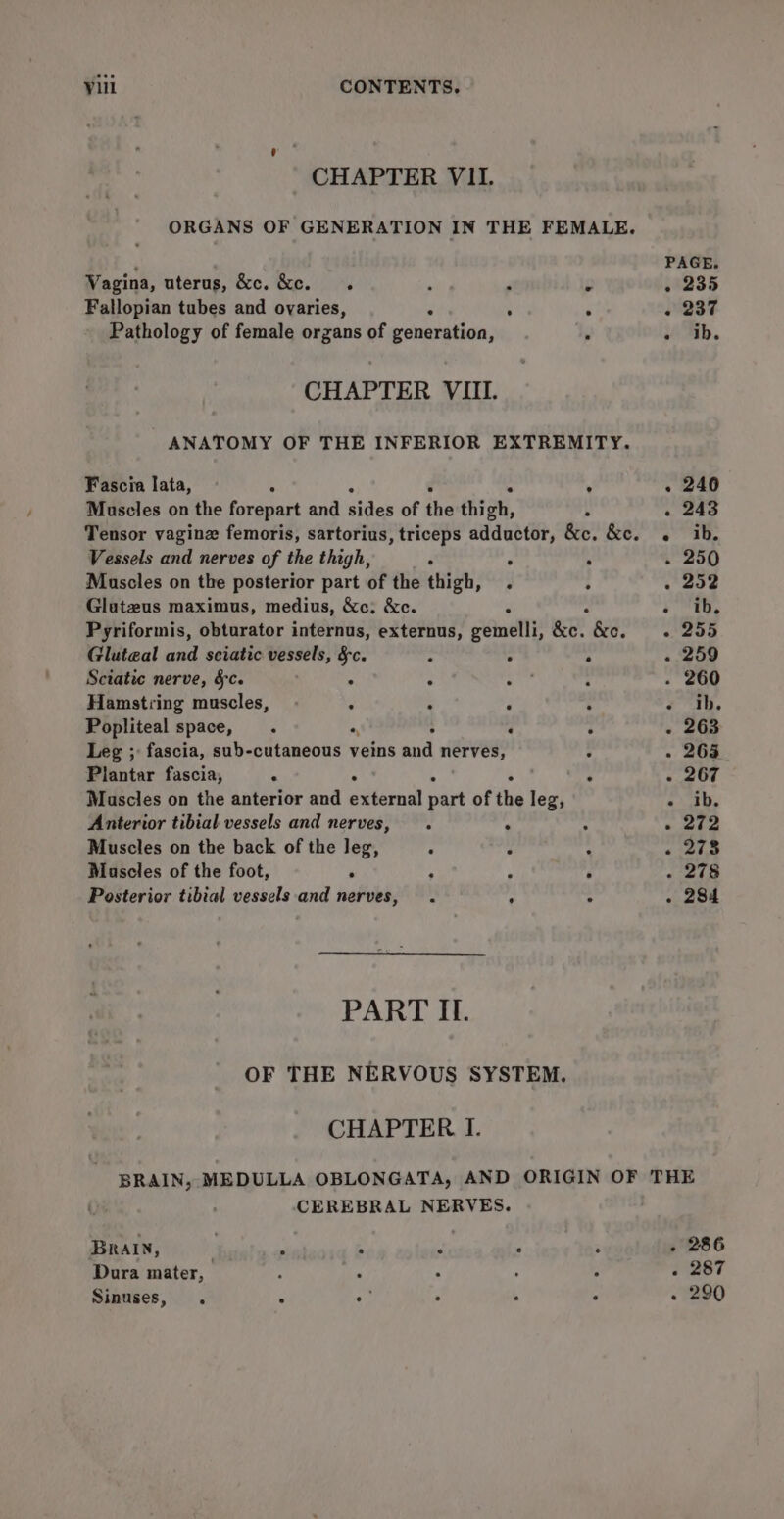 CHAPTER VII. ORGANS OF GENERATION IN THE FEMALE. ‘ PAGE. Vagina, uterus, &amp;c. &amp;c. Sk ‘ F ps . 235 Fallopian tubes and ovaries, ; ° + 237 Pathology of female organs of etonkide . Hb. CHAPTER VIII. ANATOMY OF THE INFERIOR EXTREMITY. Fascia lata, A A . 240 Muscles on the forepart and shies of the thigh, ° - 243 Tensor vaginz femoris, sartorius, triceps adductor, &amp;e. &amp;e. «ib. Vessels and nerves of the thigh, ° : : - 250 Muscles on the posterior part of the thigh, . : . 252 Glutzus maximus, medius, &amp;c: &amp;c. Z a i rre, Pyriformis, obturator internus, externus, gemelli, &amp;c. &amp;. =. 255 Glute@al and sciatic vessels, §c. ; ° ‘ - 259 Sciatic nerve, §c. f : ho : . 260 Hamstring muscles, . : ; ‘ z ah, Popliteal space, . a ; ‘ é - 263 Leg ; fascia, sub-cutaneous veins and ian VER : . 265 Plantar fascia, ; . 4 5 A - 267 Muscles on the anterior and external part of the leg, - ib. Anterior tibial vessels and nerves, . ° : - 272 Muscles on the back of the leg, ‘ 3 : . 273 Mascles of the foot, Fe ; iy A . 278 Posterior tibial vessels and nerves, . : : . 284 PART II. OF THE NERVOUS SYSTEM. CHAPTER I. BRAIN, MEDULLA OBLONGATA, AND ORIGIN OF THE CEREBRAL NERVES. Brain, , : si : ; . 286 Dura mater, : “ ‘ ‘ % . 287 Sinuses, . ; . . , , . 290