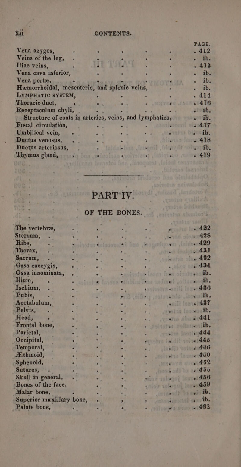 é Vena azygos, . : : . Veins of the leg, . ‘ Sieh - Tliac veins, : e .  Vena cava inferior,  ‘ ;: Vena porte, . . : Hemorrhoidal, mesenteric, and splenic veins, LYMPHATIC SYSTEM, . . : Thoracic duct, “es Pan ARP ‘ Receptaculum chyli, : Structure of coats in arteries, vie and lyeonliniee Foetal circulation, - : A Umbilical vein, - Ny Ductus venosus, . 4 ‘ 4 Ductus arteriosus, re * . Thymus gland, ‘ . : : PART'IV. OF THE BONES. The vertebrez, ? ; ‘ ; Sternum, . : ° . ; Ribs, : . 4 : , Thorax, . C ; : ' Sacrum, . : : . ° Qssa coccygis, . : : Qssa innominata, . 4 ‘ llium, A : ‘ e &lt; Techiam; . ° A iy Pabis, : ‘ é . Acetabulum, : ‘ ; Pelvis, 4 . é Head, . : Frontal bone, . : ° “ Parietal, . 4 . ; Occipital, : : : : Temporal, . : . A Ethmoid, 5 oe ° ; Sphenoid, : ° Satures, . . : : . Skull in general, . . y oti Bones of the face, : ° Malar bone, | . : : : Superior maxillary bone, . 4 4 Palate bone, “y, : : : 422 ° e e . * 429 431 432 434 ib. ib. 436 ib. 437 ib. 44] ib. 444 445 446 450 452 455 459 ib. ib. 462