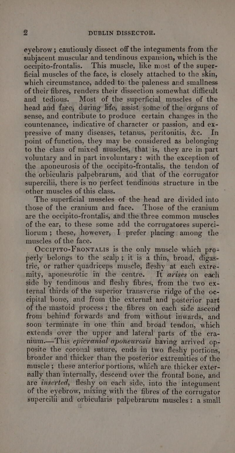 eyebrow; cautiously dissect off the integuments from the subjacent muscular and tendinous expansion, which is the occipito-frontalis. This muscle, like most of the super- ficial muscles of the face, is closely attached to the skin, which circumstance, added to the paleness and smallness of their fibres, renders their dissection somewhat difficult and tedious. Most of the superficial muscles of the head and fate; during life, assist some of the organs of sense, and contribute to produce certain changes in the countenance, indicative of character or passion, and ex- pressive of many diseases, tetanus, peritonitis, &amp;c. In point of function, they may be considered as belonging to the class of mixed muscles, that is, they are in part voluntary and in part involuntary: with the exception of the aponeurosis of the occipito-frontalis, the tendon of the orbicularis palpebrarum, and that of the corrugator supercilii, there is no perfect tendinous structure in the other muscles of this class. The superficial museles of the head are divided into those of the cranium and face. Those of the cranium are the occipito-frontalis, and the three common muscles of the ear, to these some add the corrugateres superci- liorum ; these, however, I prefer placing: among the muscles of the face. Occipito-FRoNTALis is the only musele which pro- perly belongs to the scalp; it is a thin, broad, digas- tric, or rather quadriceps muscle, fleshy at each extre- mity, aponeurotic in the centre. It arises on each side by tendinous and fleshy fibres, from the two ex- ternal thirds of the superior transverse ridge of the oe- cipital bone, and from the externat and posterior part of the mastoid process; the fibres on each side aseend from behind forwards and from without inwards, and soon terminate in one thin and broad tendon, which extends over the upper and lateral’ parts of the cra- nium.—This epicranial aponewrosis having arrived op- posite the coronal suture, ends in two fleshy portions, broader and thicker than the posterior extremities of the muscle; these anterior portions, which are thicker exter- nally than internally, descend over the frontal bone, and are inserted, fleshy on each side, into the integument of the eyebrow, mixing with the fibres of the corrugator supercilii and orbicularis palpebrarum muscles: a small